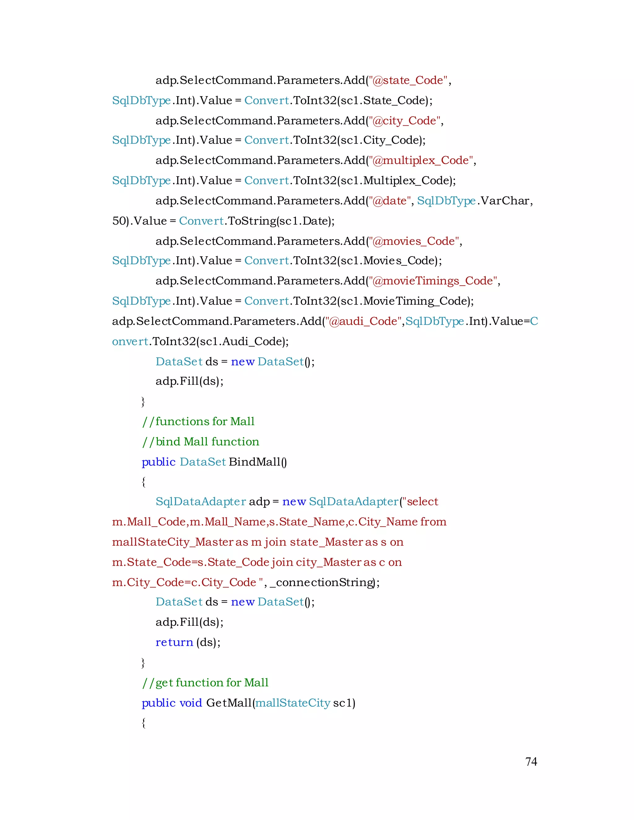 74
adp.SelectCommand.Parameters.Add("@state_Code",
SqlDbType.Int).Value = Convert.ToInt32(sc1.State_Code);
adp.SelectCommand.Parameters.Add("@city_Code",
SqlDbType.Int).Value = Convert.ToInt32(sc1.City_Code);
adp.SelectCommand.Parameters.Add("@multiplex_Code",
SqlDbType.Int).Value = Convert.ToInt32(sc1.Multiplex_Code);
adp.SelectCommand.Parameters.Add("@date", SqlDbType.VarChar,
50).Value = Convert.ToString(sc1.Date);
adp.SelectCommand.Parameters.Add("@movies_Code",
SqlDbType.Int).Value = Convert.ToInt32(sc1.Movies_Code);
adp.SelectCommand.Parameters.Add("@movieTimings_Code",
SqlDbType.Int).Value = Convert.ToInt32(sc1.MovieTiming_Code);
adp.SelectCommand.Parameters.Add("@audi_Code",SqlDbType.Int).Value=C
onvert.ToInt32(sc1.Audi_Code);
DataSet ds = new DataSet();
adp.Fill(ds);
}
//functions for Mall
//bind Mall function
public DataSet BindMall()
{
SqlDataAdapter adp = new SqlDataAdapter("select
m.Mall_Code,m.Mall_Name,s.State_Name,c.City_Name from
mallStateCity_Master as m join state_Master as s on
m.State_Code=s.State_Code join city_Master as c on
m.City_Code=c.City_Code ", _connectionString);
DataSet ds = new DataSet();
adp.Fill(ds);
return (ds);
}
//get function for Mall
public void GetMall(mallStateCity sc1)
{
 