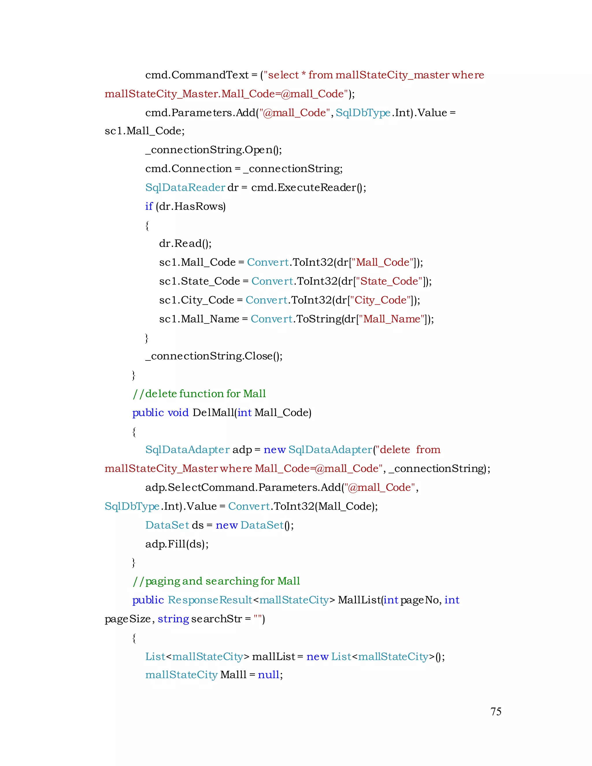 75
cmd.CommandText = ("select * from mallStateCity_master where
mallStateCity_Master.Mall_Code=@mall_Code");
cmd.Parameters.Add("@mall_Code",SqlDbType.Int).Value =
sc1.Mall_Code;
_connectionString.Open();
cmd.Connection = _connectionString;
SqlDataReader dr = cmd.ExecuteReader();
if (dr.HasRows)
{
dr.Read();
sc1.Mall_Code = Convert.ToInt32(dr["Mall_Code"]);
sc1.State_Code = Convert.ToInt32(dr["State_Code"]);
sc1.City_Code = Convert.ToInt32(dr["City_Code"]);
sc1.Mall_Name = Convert.ToString(dr["Mall_Name"]);
}
_connectionString.Close();
}
//delete function for Mall
public void DelMall(int Mall_Code)
{
SqlDataAdapter adp = new SqlDataAdapter("delete from
mallStateCity_Master where Mall_Code=@mall_Code", _connectionString);
adp.SelectCommand.Parameters.Add("@mall_Code",
SqlDbType.Int).Value = Convert.ToInt32(Mall_Code);
DataSet ds = new DataSet();
adp.Fill(ds);
}
//paging and searching for Mall
public ResponseResult<mallStateCity> MallList(int pageNo, int
pageSize, string searchStr = "")
{
List<mallStateCity> mallList = new List<mallStateCity>();
mallStateCity Malll = null;
 