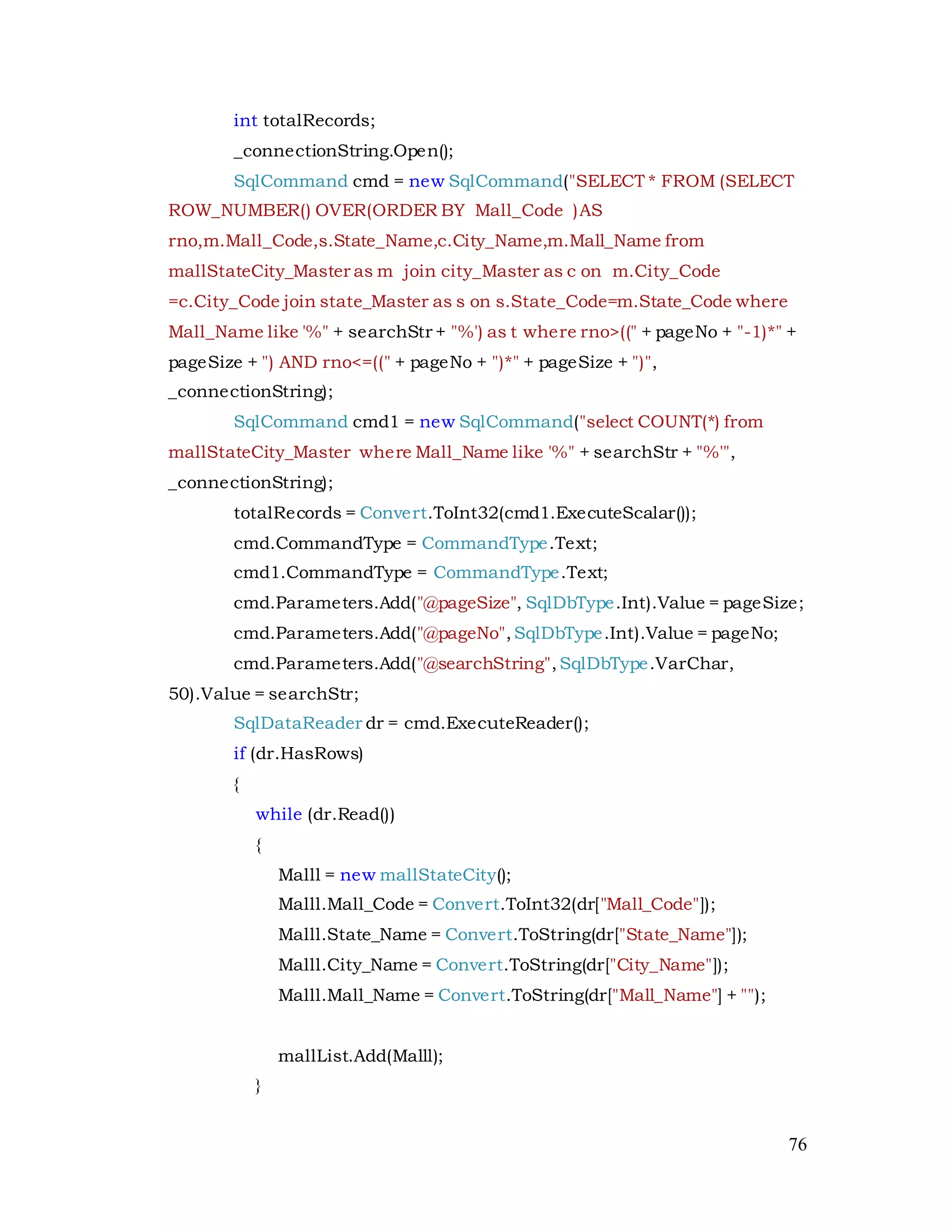 76
int totalRecords;
_connectionString.Open();
SqlCommand cmd = new SqlCommand("SELECT * FROM (SELECT
ROW_NUMBER() OVER(ORDER BY Mall_Code )AS
rno,m.Mall_Code,s.State_Name,c.City_Name,m.Mall_Name from
mallStateCity_Master as m join city_Master as c on m.City_Code
=c.City_Code join state_Master as s on s.State_Code=m.State_Code where
Mall_Name like '%" + searchStr + "%') as t where rno>((" + pageNo + "-1)*" +
pageSize + ") AND rno<=((" + pageNo + ")*" + pageSize + ")",
_connectionString);
SqlCommand cmd1 = new SqlCommand("select COUNT(*) from
mallStateCity_Master where Mall_Name like '%" + searchStr + "%'",
_connectionString);
totalRecords = Convert.ToInt32(cmd1.ExecuteScalar());
cmd.CommandType = CommandType.Text;
cmd1.CommandType = CommandType.Text;
cmd.Parameters.Add("@pageSize", SqlDbType.Int).Value = pageSize;
cmd.Parameters.Add("@pageNo",SqlDbType.Int).Value = pageNo;
cmd.Parameters.Add("@searchString",SqlDbType.VarChar,
50).Value = searchStr;
SqlDataReader dr = cmd.ExecuteReader();
if (dr.HasRows)
{
while (dr.Read())
{
Malll = new mallStateCity();
Malll.Mall_Code = Convert.ToInt32(dr["Mall_Code"]);
Malll.State_Name = Convert.ToString(dr["State_Name"]);
Malll.City_Name = Convert.ToString(dr["City_Name"]);
Malll.Mall_Name = Convert.ToString(dr["Mall_Name"] + "");
mallList.Add(Malll);
}
 