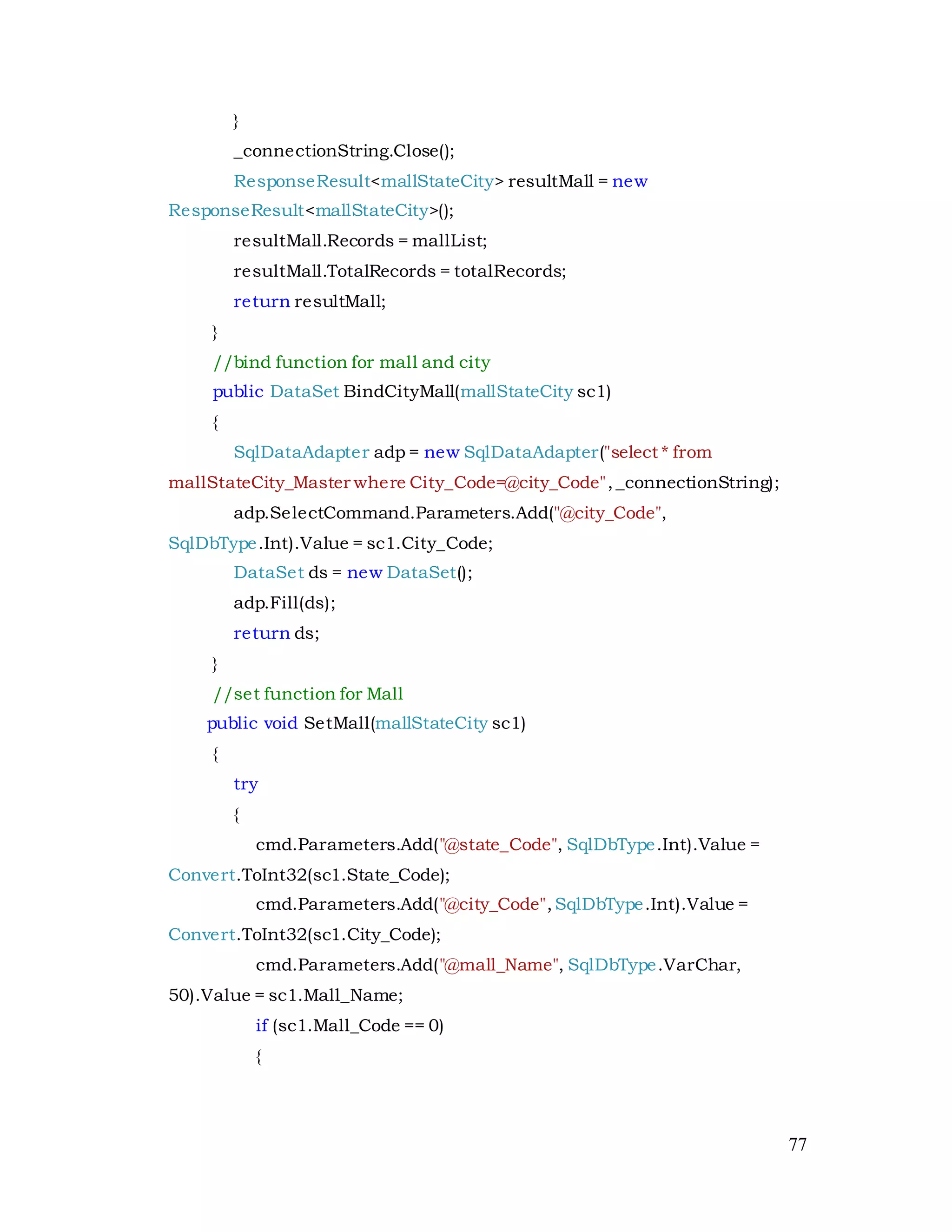 77
}
_connectionString.Close();
ResponseResult<mallStateCity> resultMall = new
ResponseResult<mallStateCity>();
resultMall.Records = mallList;
resultMall.TotalRecords = totalRecords;
return resultMall;
}
//bind function for mall and city
public DataSet BindCityMall(mallStateCity sc1)
{
SqlDataAdapter adp = new SqlDataAdapter("select * from
mallStateCity_Master where City_Code=@city_Code",_connectionString);
adp.SelectCommand.Parameters.Add("@city_Code",
SqlDbType.Int).Value = sc1.City_Code;
DataSet ds = new DataSet();
adp.Fill(ds);
return ds;
}
//set function for Mall
public void SetMall(mallStateCity sc1)
{
try
{
cmd.Parameters.Add("@state_Code", SqlDbType.Int).Value =
Convert.ToInt32(sc1.State_Code);
cmd.Parameters.Add("@city_Code",SqlDbType.Int).Value =
Convert.ToInt32(sc1.City_Code);
cmd.Parameters.Add("@mall_Name", SqlDbType.VarChar,
50).Value = sc1.Mall_Name;
if (sc1.Mall_Code == 0)
{
 