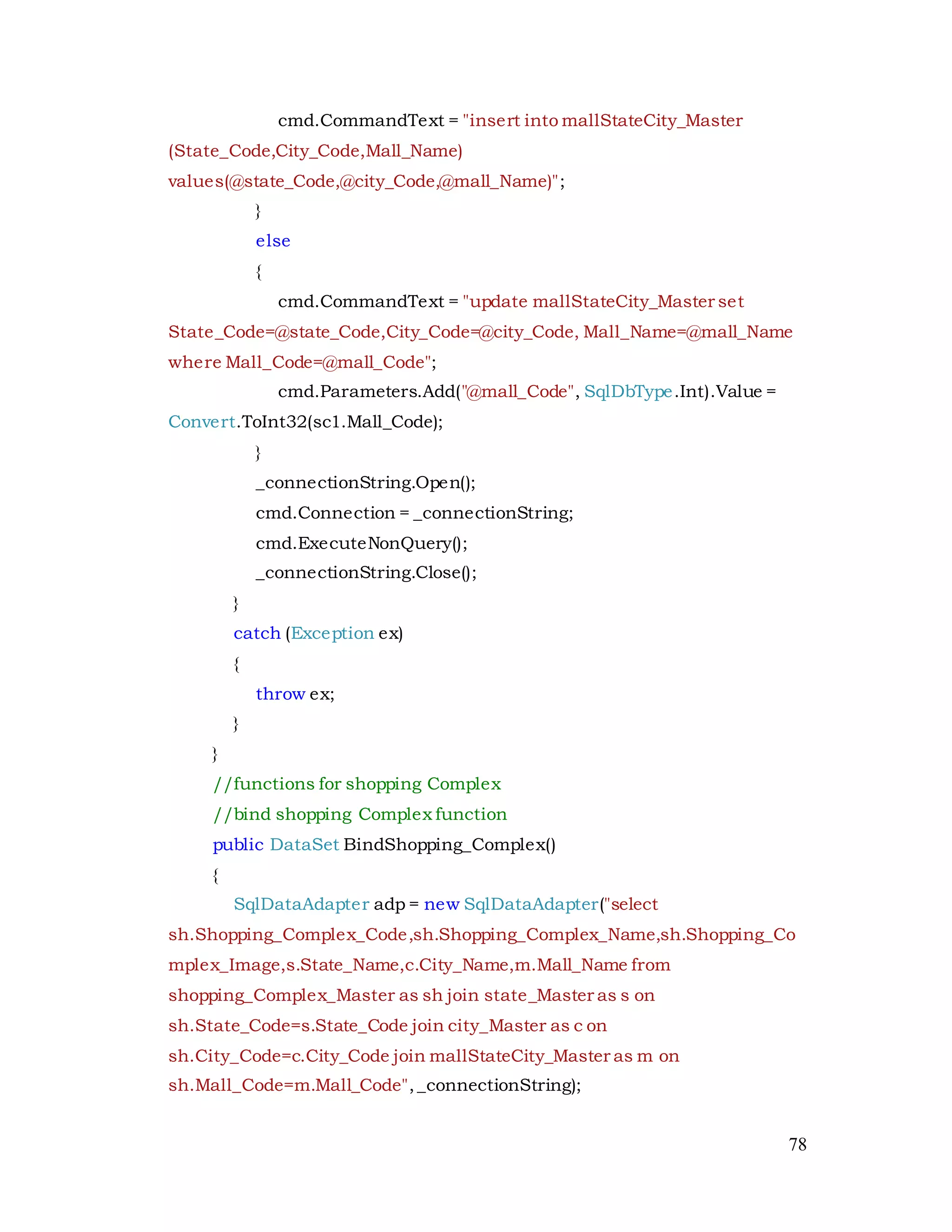 78
cmd.CommandText = "insert into mallStateCity_Master
(State_Code,City_Code,Mall_Name)
values(@state_Code,@city_Code,@mall_Name)";
}
else
{
cmd.CommandText = "update mallStateCity_Master set
State_Code=@state_Code,City_Code=@city_Code, Mall_Name=@mall_Name
where Mall_Code=@mall_Code";
cmd.Parameters.Add("@mall_Code", SqlDbType.Int).Value =
Convert.ToInt32(sc1.Mall_Code);
}
_connectionString.Open();
cmd.Connection = _connectionString;
cmd.ExecuteNonQuery();
_connectionString.Close();
}
catch (Exception ex)
{
throw ex;
}
}
//functions for shopping Complex
//bind shopping Complex function
public DataSet BindShopping_Complex()
{
SqlDataAdapter adp = new SqlDataAdapter("select
sh.Shopping_Complex_Code,sh.Shopping_Complex_Name,sh.Shopping_Co
mplex_Image,s.State_Name,c.City_Name,m.Mall_Name from
shopping_Complex_Master as sh join state_Master as s on
sh.State_Code=s.State_Code join city_Master as c on
sh.City_Code=c.City_Code join mallStateCity_Master as m on
sh.Mall_Code=m.Mall_Code",_connectionString);
 