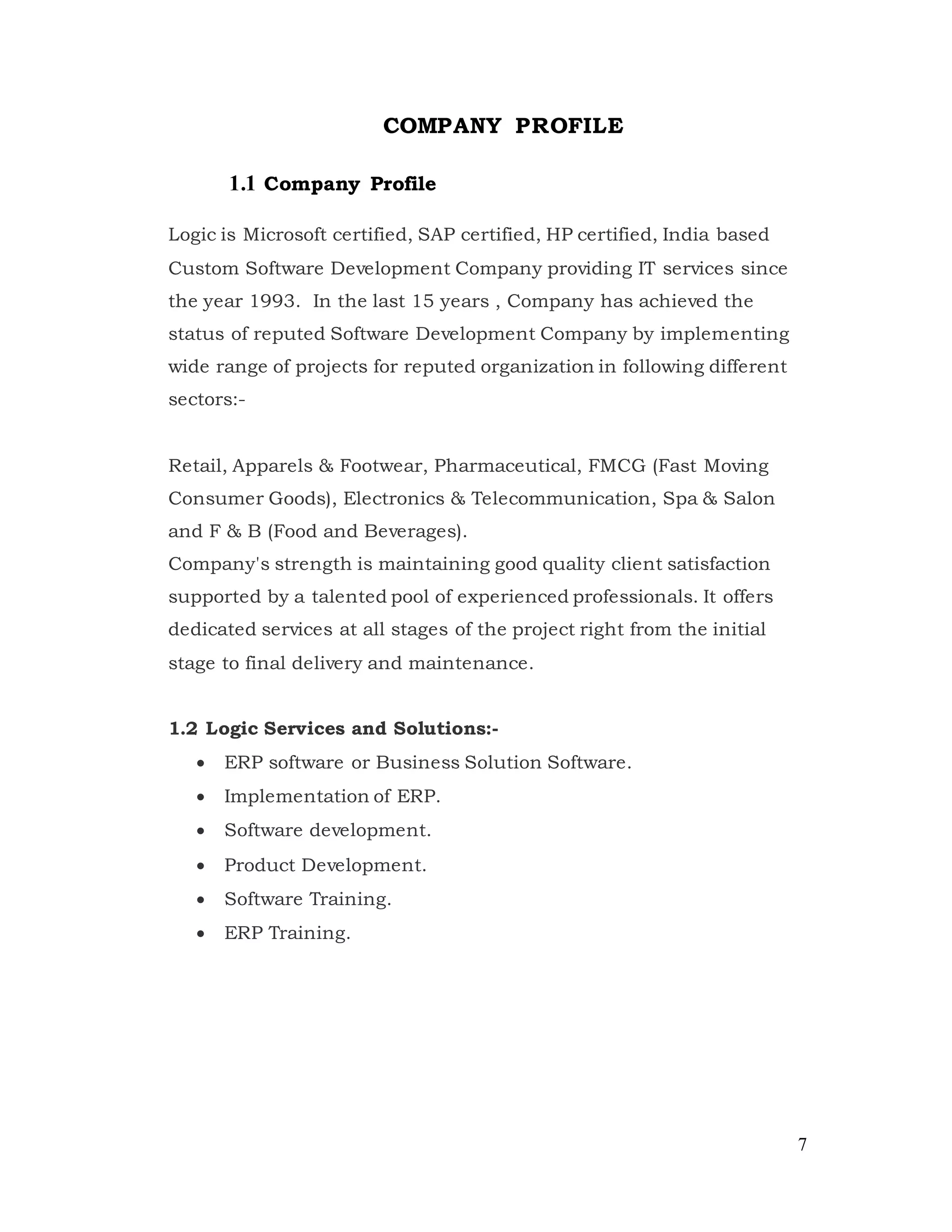 7
COMPANY PROFILE
1.1 Company Profile
Logic is Microsoft certified, SAP certified, HP certified, India based
Custom Software Development Company providing IT services since
the year 1993. In the last 15 years , Company has achieved the
status of reputed Software Development Company by implementing
wide range of projects for reputed organization in following different
sectors:-
Retail, Apparels & Footwear, Pharmaceutical, FMCG (Fast Moving
Consumer Goods), Electronics & Telecommunication, Spa & Salon
and F & B (Food and Beverages).
Company's strength is maintaining good quality client satisfaction
supported by a talented pool of experienced professionals. It offers
dedicated services at all stages of the project right from the initial
stage to final delivery and maintenance.
1.2 Logic Services and Solutions:-
 ERP software or Business Solution Software.
 Implementation of ERP.
 Software development.
 Product Development.
 Software Training.
 ERP Training.
 