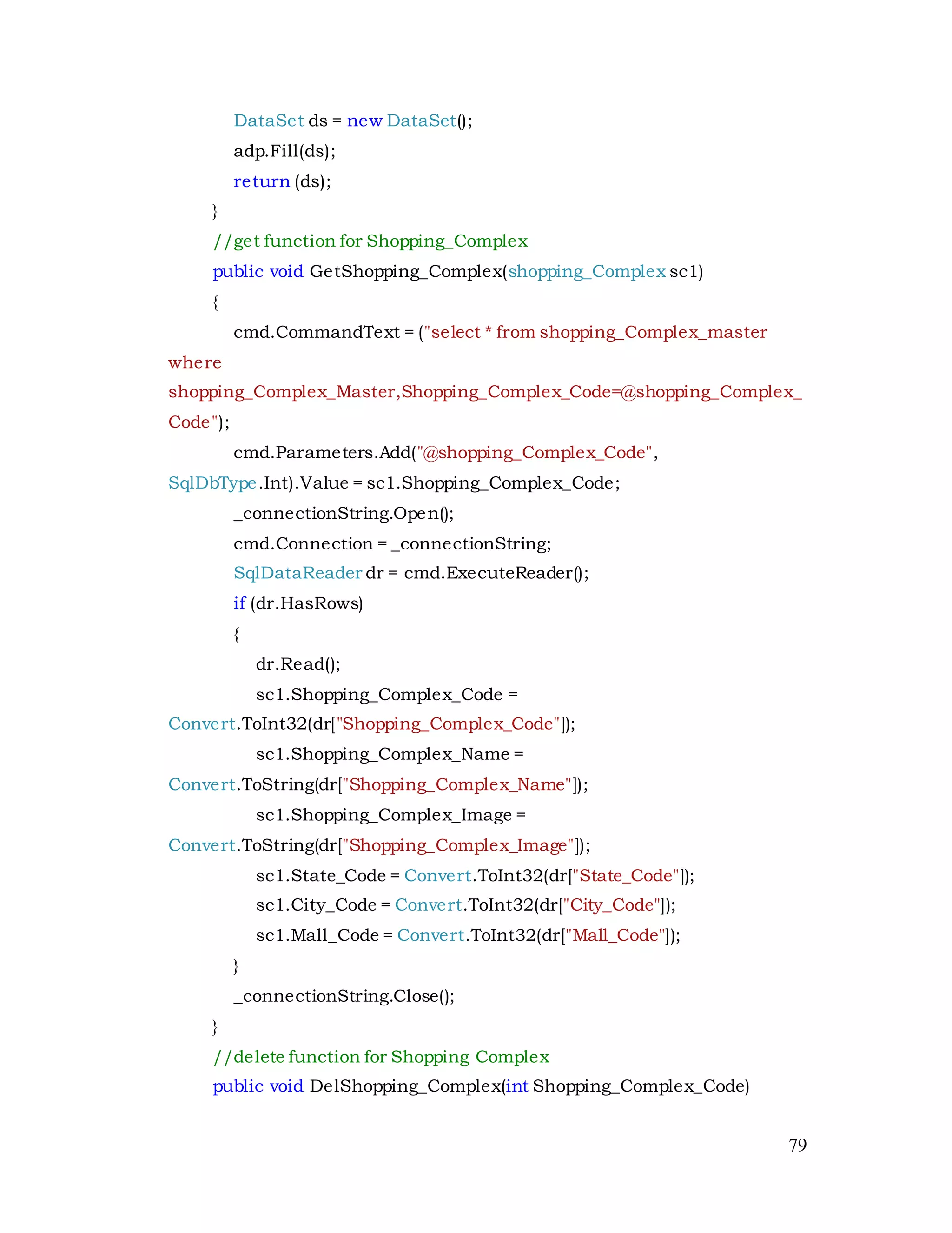 79
DataSet ds = new DataSet();
adp.Fill(ds);
return (ds);
}
//get function for Shopping_Complex
public void GetShopping_Complex(shopping_Complex sc1)
{
cmd.CommandText = ("select * from shopping_Complex_master
where
shopping_Complex_Master,Shopping_Complex_Code=@shopping_Complex_
Code");
cmd.Parameters.Add("@shopping_Complex_Code",
SqlDbType.Int).Value = sc1.Shopping_Complex_Code;
_connectionString.Open();
cmd.Connection = _connectionString;
SqlDataReader dr = cmd.ExecuteReader();
if (dr.HasRows)
{
dr.Read();
sc1.Shopping_Complex_Code =
Convert.ToInt32(dr["Shopping_Complex_Code"]);
sc1.Shopping_Complex_Name =
Convert.ToString(dr["Shopping_Complex_Name"]);
sc1.Shopping_Complex_Image =
Convert.ToString(dr["Shopping_Complex_Image"]);
sc1.State_Code = Convert.ToInt32(dr["State_Code"]);
sc1.City_Code = Convert.ToInt32(dr["City_Code"]);
sc1.Mall_Code = Convert.ToInt32(dr["Mall_Code"]);
}
_connectionString.Close();
}
//delete function for Shopping Complex
public void DelShopping_Complex(int Shopping_Complex_Code)
 