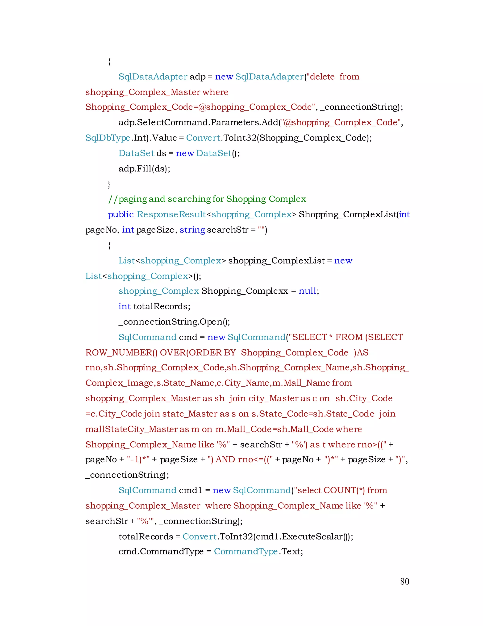 80
{
SqlDataAdapter adp = new SqlDataAdapter("delete from
shopping_Complex_Master where
Shopping_Complex_Code=@shopping_Complex_Code", _connectionString);
adp.SelectCommand.Parameters.Add("@shopping_Complex_Code",
SqlDbType.Int).Value = Convert.ToInt32(Shopping_Complex_Code);
DataSet ds = new DataSet();
adp.Fill(ds);
}
//paging and searching for Shopping Complex
public ResponseResult<shopping_Complex> Shopping_ComplexList(int
pageNo, int pageSize, string searchStr = "")
{
List<shopping_Complex> shopping_ComplexList = new
List<shopping_Complex>();
shopping_Complex Shopping_Complexx = null;
int totalRecords;
_connectionString.Open();
SqlCommand cmd = new SqlCommand("SELECT * FROM (SELECT
ROW_NUMBER() OVER(ORDER BY Shopping_Complex_Code )AS
rno,sh.Shopping_Complex_Code,sh.Shopping_Complex_Name,sh.Shopping_
Complex_Image,s.State_Name,c.City_Name,m.Mall_Name from
shopping_Complex_Master as sh join city_Master as c on sh.City_Code
=c.City_Code join state_Master as s on s.State_Code=sh.State_Code join
mallStateCity_Master as m on m.Mall_Code=sh.Mall_Code where
Shopping_Complex_Name like '%" + searchStr + "%') as t where rno>((" +
pageNo + "-1)*" + pageSize + ") AND rno<=((" + pageNo + ")*" + pageSize + ")",
_connectionString);
SqlCommand cmd1 = new SqlCommand("select COUNT(*) from
shopping_Complex_Master where Shopping_Complex_Name like '%" +
searchStr + "%'", _connectionString);
totalRecords = Convert.ToInt32(cmd1.ExecuteScalar());
cmd.CommandType = CommandType.Text;
 