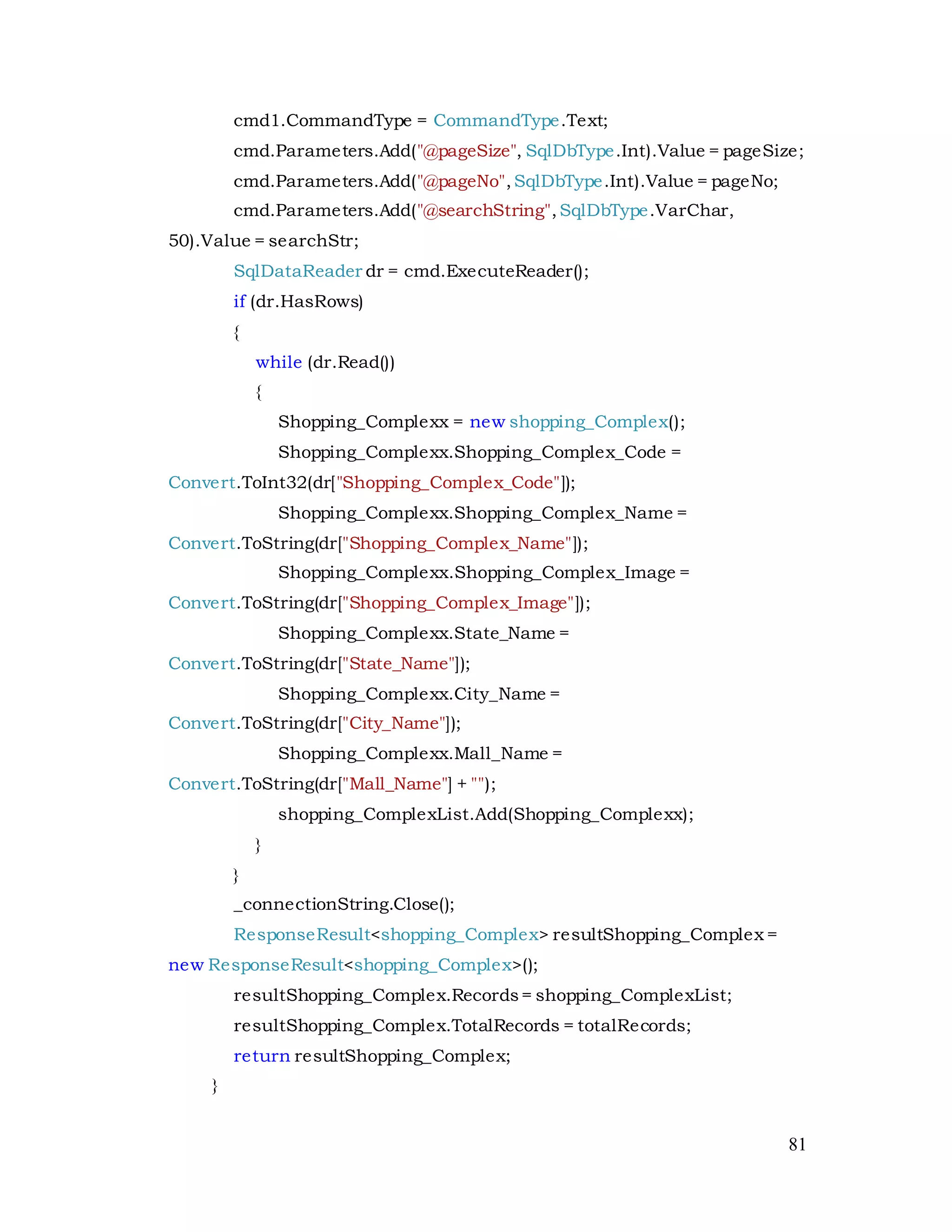 81
cmd1.CommandType = CommandType.Text;
cmd.Parameters.Add("@pageSize", SqlDbType.Int).Value = pageSize;
cmd.Parameters.Add("@pageNo",SqlDbType.Int).Value = pageNo;
cmd.Parameters.Add("@searchString",SqlDbType.VarChar,
50).Value = searchStr;
SqlDataReader dr = cmd.ExecuteReader();
if (dr.HasRows)
{
while (dr.Read())
{
Shopping_Complexx = new shopping_Complex();
Shopping_Complexx.Shopping_Complex_Code =
Convert.ToInt32(dr["Shopping_Complex_Code"]);
Shopping_Complexx.Shopping_Complex_Name =
Convert.ToString(dr["Shopping_Complex_Name"]);
Shopping_Complexx.Shopping_Complex_Image =
Convert.ToString(dr["Shopping_Complex_Image"]);
Shopping_Complexx.State_Name =
Convert.ToString(dr["State_Name"]);
Shopping_Complexx.City_Name =
Convert.ToString(dr["City_Name"]);
Shopping_Complexx.Mall_Name =
Convert.ToString(dr["Mall_Name"] + "");
shopping_ComplexList.Add(Shopping_Complexx);
}
}
_connectionString.Close();
ResponseResult<shopping_Complex> resultShopping_Complex =
new ResponseResult<shopping_Complex>();
resultShopping_Complex.Records= shopping_ComplexList;
resultShopping_Complex.TotalRecords = totalRecords;
return resultShopping_Complex;
}
 