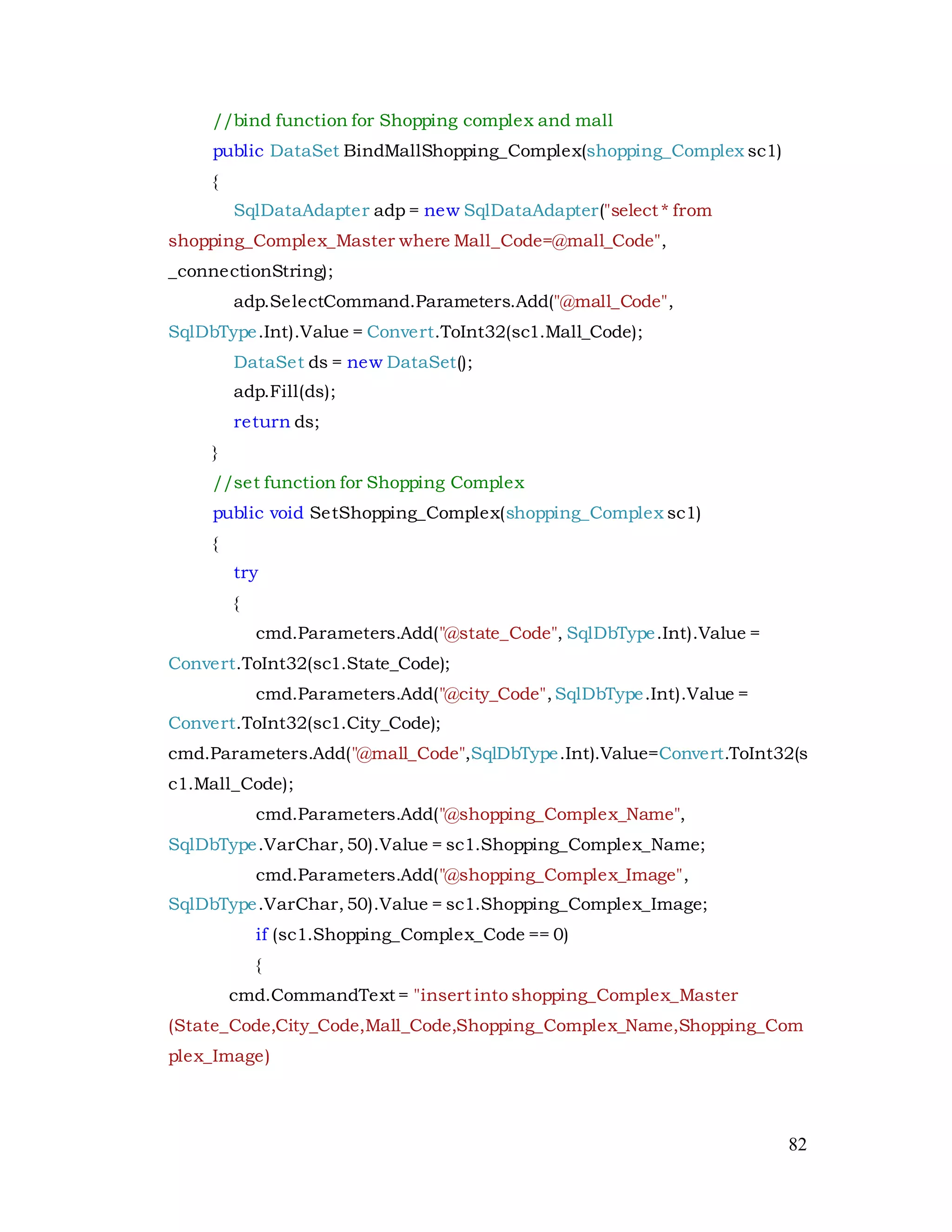 82
//bind function for Shopping complex and mall
public DataSet BindMallShopping_Complex(shopping_Complex sc1)
{
SqlDataAdapter adp = new SqlDataAdapter("select * from
shopping_Complex_Master where Mall_Code=@mall_Code",
_connectionString);
adp.SelectCommand.Parameters.Add("@mall_Code",
SqlDbType.Int).Value = Convert.ToInt32(sc1.Mall_Code);
DataSet ds = new DataSet();
adp.Fill(ds);
return ds;
}
//set function for Shopping Complex
public void SetShopping_Complex(shopping_Complex sc1)
{
try
{
cmd.Parameters.Add("@state_Code", SqlDbType.Int).Value =
Convert.ToInt32(sc1.State_Code);
cmd.Parameters.Add("@city_Code",SqlDbType.Int).Value =
Convert.ToInt32(sc1.City_Code);
cmd.Parameters.Add("@mall_Code",SqlDbType.Int).Value=Convert.ToInt32(s
c1.Mall_Code);
cmd.Parameters.Add("@shopping_Complex_Name",
SqlDbType.VarChar,50).Value = sc1.Shopping_Complex_Name;
cmd.Parameters.Add("@shopping_Complex_Image",
SqlDbType.VarChar,50).Value = sc1.Shopping_Complex_Image;
if (sc1.Shopping_Complex_Code == 0)
{
cmd.CommandText = "insert into shopping_Complex_Master
(State_Code,City_Code,Mall_Code,Shopping_Complex_Name,Shopping_Com
plex_Image)
 