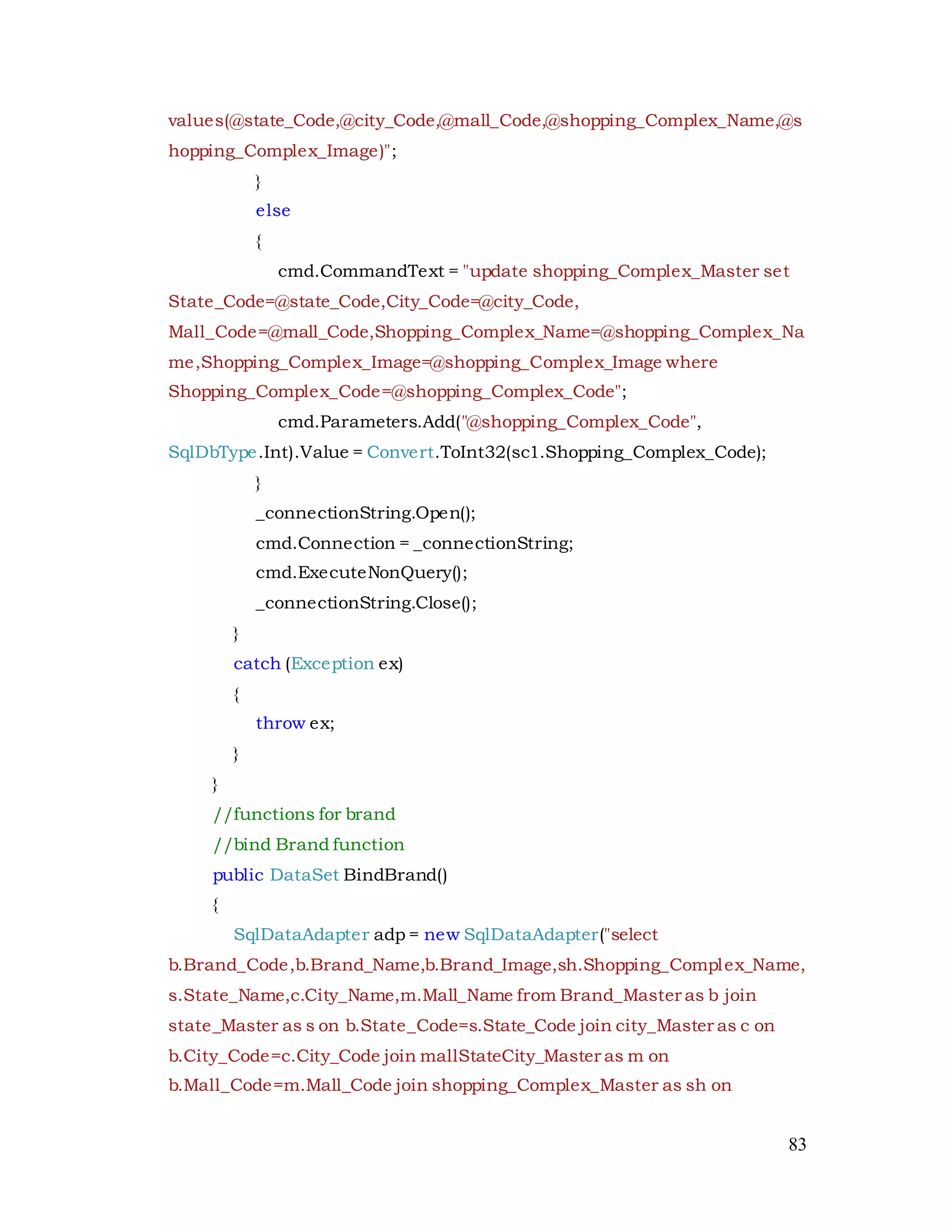 83
values(@state_Code,@city_Code,@mall_Code,@shopping_Complex_Name,@s
hopping_Complex_Image)";
}
else
{
cmd.CommandText = "update shopping_Complex_Master set
State_Code=@state_Code,City_Code=@city_Code,
Mall_Code=@mall_Code,Shopping_Complex_Name=@shopping_Complex_Na
me,Shopping_Complex_Image=@shopping_Complex_Image where
Shopping_Complex_Code=@shopping_Complex_Code";
cmd.Parameters.Add("@shopping_Complex_Code",
SqlDbType.Int).Value = Convert.ToInt32(sc1.Shopping_Complex_Code);
}
_connectionString.Open();
cmd.Connection = _connectionString;
cmd.ExecuteNonQuery();
_connectionString.Close();
}
catch (Exception ex)
{
throw ex;
}
}
//functions for brand
//bind Brand function
public DataSet BindBrand()
{
SqlDataAdapter adp = new SqlDataAdapter("select
b.Brand_Code,b.Brand_Name,b.Brand_Image,sh.Shopping_Complex_Name,
s.State_Name,c.City_Name,m.Mall_Name from Brand_Master as b join
state_Master as s on b.State_Code=s.State_Code join city_Master as c on
b.City_Code=c.City_Code join mallStateCity_Master as m on
b.Mall_Code=m.Mall_Code join shopping_Complex_Master as sh on
 