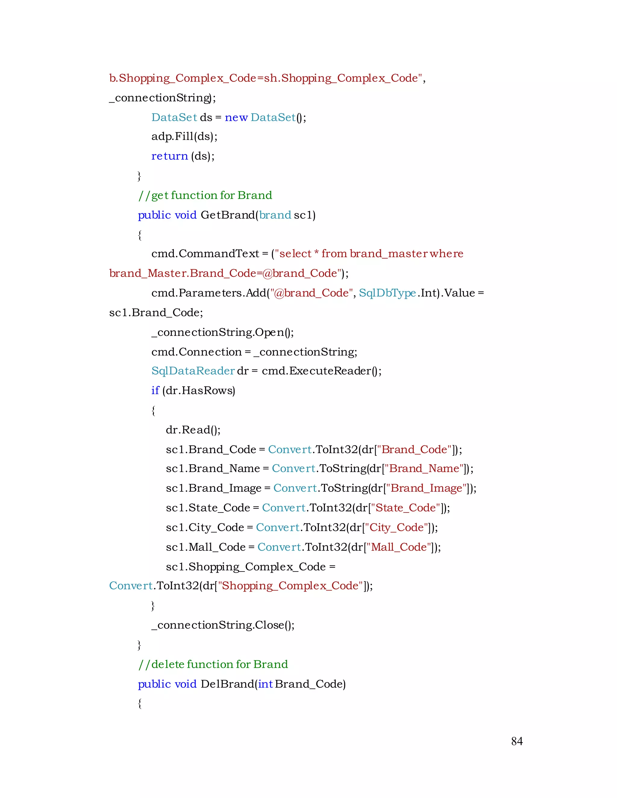 84
b.Shopping_Complex_Code=sh.Shopping_Complex_Code",
_connectionString);
DataSet ds = new DataSet();
adp.Fill(ds);
return (ds);
}
//get function for Brand
public void GetBrand(brand sc1)
{
cmd.CommandText = ("select * from brand_master where
brand_Master.Brand_Code=@brand_Code");
cmd.Parameters.Add("@brand_Code", SqlDbType.Int).Value =
sc1.Brand_Code;
_connectionString.Open();
cmd.Connection = _connectionString;
SqlDataReader dr = cmd.ExecuteReader();
if (dr.HasRows)
{
dr.Read();
sc1.Brand_Code = Convert.ToInt32(dr["Brand_Code"]);
sc1.Brand_Name = Convert.ToString(dr["Brand_Name"]);
sc1.Brand_Image = Convert.ToString(dr["Brand_Image"]);
sc1.State_Code = Convert.ToInt32(dr["State_Code"]);
sc1.City_Code = Convert.ToInt32(dr["City_Code"]);
sc1.Mall_Code = Convert.ToInt32(dr["Mall_Code"]);
sc1.Shopping_Complex_Code =
Convert.ToInt32(dr["Shopping_Complex_Code"]);
}
_connectionString.Close();
}
//delete function for Brand
public void DelBrand(int Brand_Code)
{
 