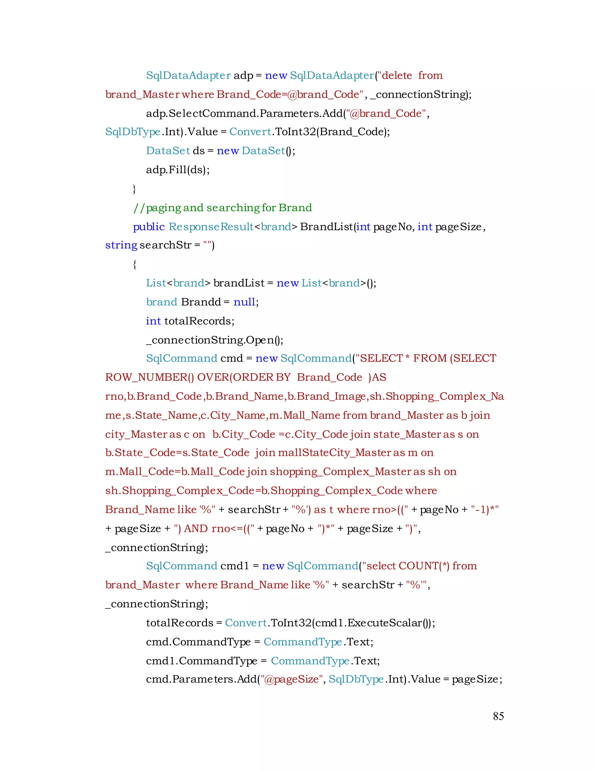 85
SqlDataAdapter adp = new SqlDataAdapter("delete from
brand_Master where Brand_Code=@brand_Code", _connectionString);
adp.SelectCommand.Parameters.Add("@brand_Code",
SqlDbType.Int).Value = Convert.ToInt32(Brand_Code);
DataSet ds = new DataSet();
adp.Fill(ds);
}
//paging and searching for Brand
public ResponseResult<brand> BrandList(int pageNo, int pageSize,
string searchStr = "")
{
List<brand> brandList = new List<brand>();
brand Brandd = null;
int totalRecords;
_connectionString.Open();
SqlCommand cmd = new SqlCommand("SELECT * FROM (SELECT
ROW_NUMBER() OVER(ORDER BY Brand_Code )AS
rno,b.Brand_Code,b.Brand_Name,b.Brand_Image,sh.Shopping_Complex_Na
me,s.State_Name,c.City_Name,m.Mall_Name from brand_Master as b join
city_Master as c on b.City_Code =c.City_Code join state_Master as s on
b.State_Code=s.State_Code join mallStateCity_Master as m on
m.Mall_Code=b.Mall_Code join shopping_Complex_Master as sh on
sh.Shopping_Complex_Code=b.Shopping_Complex_Code where
Brand_Name like '%" + searchStr + "%') as t where rno>((" + pageNo + "-1)*"
+ pageSize + ") AND rno<=((" + pageNo + ")*" + pageSize + ")",
_connectionString);
SqlCommand cmd1 = new SqlCommand("select COUNT(*) from
brand_Master where Brand_Name like '%" + searchStr + "%'",
_connectionString);
totalRecords = Convert.ToInt32(cmd1.ExecuteScalar());
cmd.CommandType = CommandType.Text;
cmd1.CommandType = CommandType.Text;
cmd.Parameters.Add("@pageSize", SqlDbType.Int).Value = pageSize;
 