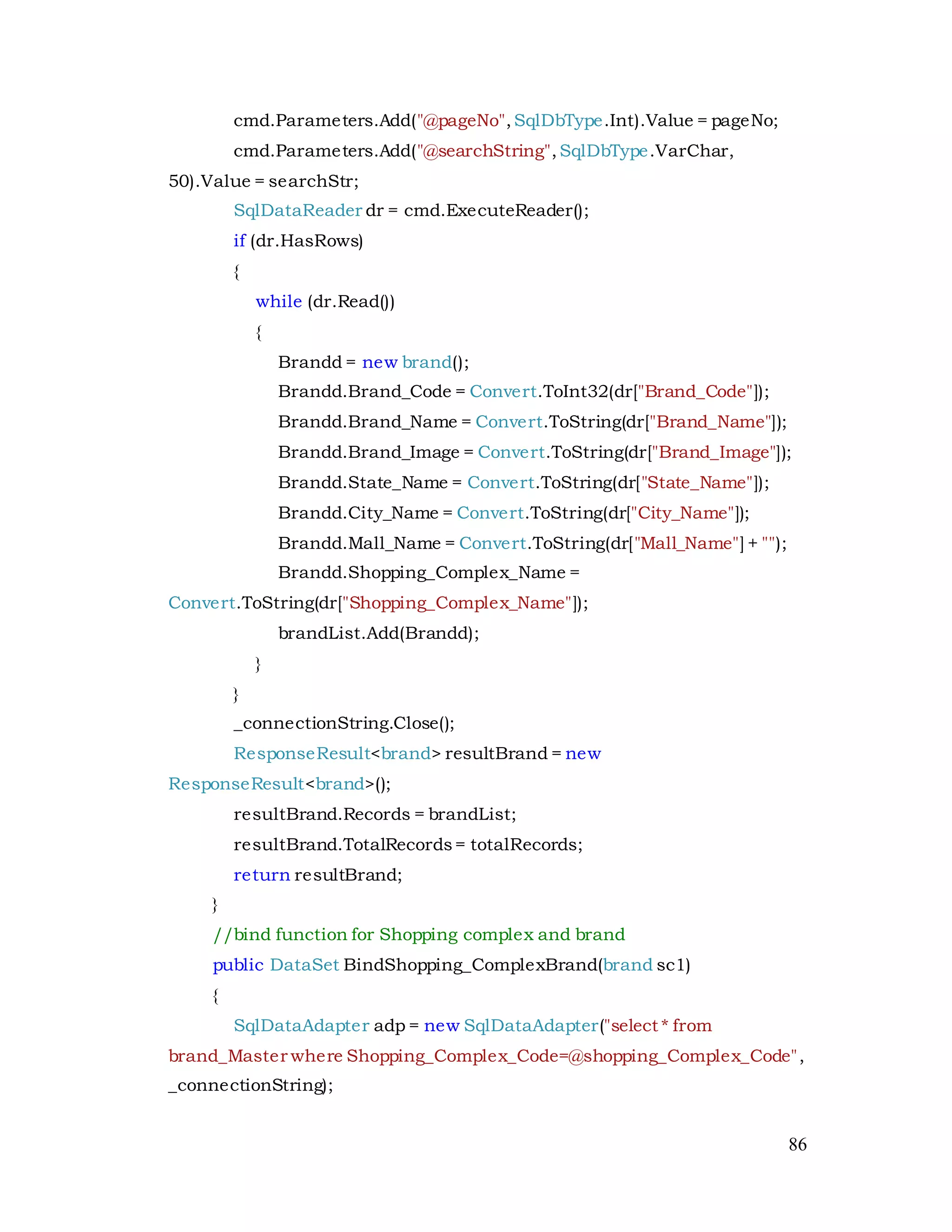 86
cmd.Parameters.Add("@pageNo",SqlDbType.Int).Value = pageNo;
cmd.Parameters.Add("@searchString",SqlDbType.VarChar,
50).Value = searchStr;
SqlDataReader dr = cmd.ExecuteReader();
if (dr.HasRows)
{
while (dr.Read())
{
Brandd = new brand();
Brandd.Brand_Code = Convert.ToInt32(dr["Brand_Code"]);
Brandd.Brand_Name = Convert.ToString(dr["Brand_Name"]);
Brandd.Brand_Image = Convert.ToString(dr["Brand_Image"]);
Brandd.State_Name = Convert.ToString(dr["State_Name"]);
Brandd.City_Name = Convert.ToString(dr["City_Name"]);
Brandd.Mall_Name = Convert.ToString(dr["Mall_Name"] + "");
Brandd.Shopping_Complex_Name =
Convert.ToString(dr["Shopping_Complex_Name"]);
brandList.Add(Brandd);
}
}
_connectionString.Close();
ResponseResult<brand> resultBrand = new
ResponseResult<brand>();
resultBrand.Records = brandList;
resultBrand.TotalRecords= totalRecords;
return resultBrand;
}
//bind function for Shopping complex and brand
public DataSet BindShopping_ComplexBrand(brand sc1)
{
SqlDataAdapter adp = new SqlDataAdapter("select * from
brand_Master where Shopping_Complex_Code=@shopping_Complex_Code",
_connectionString);
 