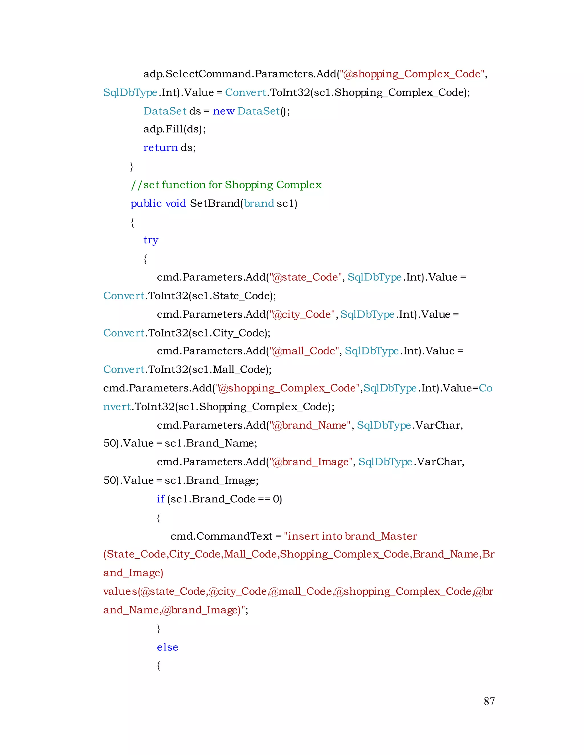 87
adp.SelectCommand.Parameters.Add("@shopping_Complex_Code",
SqlDbType.Int).Value = Convert.ToInt32(sc1.Shopping_Complex_Code);
DataSet ds = new DataSet();
adp.Fill(ds);
return ds;
}
//set function for Shopping Complex
public void SetBrand(brand sc1)
{
try
{
cmd.Parameters.Add("@state_Code", SqlDbType.Int).Value =
Convert.ToInt32(sc1.State_Code);
cmd.Parameters.Add("@city_Code",SqlDbType.Int).Value =
Convert.ToInt32(sc1.City_Code);
cmd.Parameters.Add("@mall_Code", SqlDbType.Int).Value =
Convert.ToInt32(sc1.Mall_Code);
cmd.Parameters.Add("@shopping_Complex_Code",SqlDbType.Int).Value=Co
nvert.ToInt32(sc1.Shopping_Complex_Code);
cmd.Parameters.Add("@brand_Name", SqlDbType.VarChar,
50).Value = sc1.Brand_Name;
cmd.Parameters.Add("@brand_Image", SqlDbType.VarChar,
50).Value = sc1.Brand_Image;
if (sc1.Brand_Code == 0)
{
cmd.CommandText = "insert into brand_Master
(State_Code,City_Code,Mall_Code,Shopping_Complex_Code,Brand_Name,Br
and_Image)
values(@state_Code,@city_Code,@mall_Code,@shopping_Complex_Code,@br
and_Name,@brand_Image)";
}
else
{
 