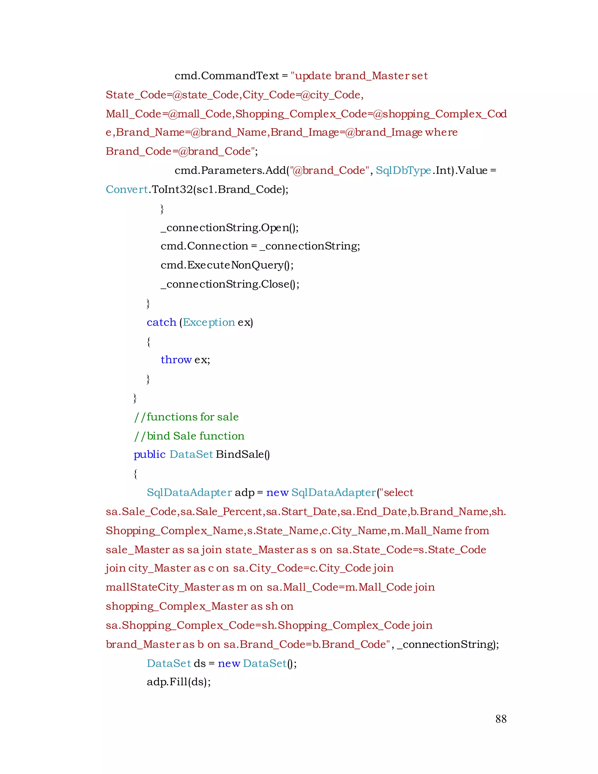 88
cmd.CommandText = "update brand_Master set
State_Code=@state_Code,City_Code=@city_Code,
Mall_Code=@mall_Code,Shopping_Complex_Code=@shopping_Complex_Cod
e,Brand_Name=@brand_Name,Brand_Image=@brand_Image where
Brand_Code=@brand_Code";
cmd.Parameters.Add("@brand_Code", SqlDbType.Int).Value =
Convert.ToInt32(sc1.Brand_Code);
}
_connectionString.Open();
cmd.Connection = _connectionString;
cmd.ExecuteNonQuery();
_connectionString.Close();
}
catch (Exception ex)
{
throw ex;
}
}
//functions for sale
//bind Sale function
public DataSet BindSale()
{
SqlDataAdapter adp = new SqlDataAdapter("select
sa.Sale_Code,sa.Sale_Percent,sa.Start_Date,sa.End_Date,b.Brand_Name,sh.
Shopping_Complex_Name,s.State_Name,c.City_Name,m.Mall_Name from
sale_Master as sa join state_Master as s on sa.State_Code=s.State_Code
join city_Master as c on sa.City_Code=c.City_Code join
mallStateCity_Master as m on sa.Mall_Code=m.Mall_Code join
shopping_Complex_Master as sh on
sa.Shopping_Complex_Code=sh.Shopping_Complex_Code join
brand_Master as b on sa.Brand_Code=b.Brand_Code", _connectionString);
DataSet ds = new DataSet();
adp.Fill(ds);
 