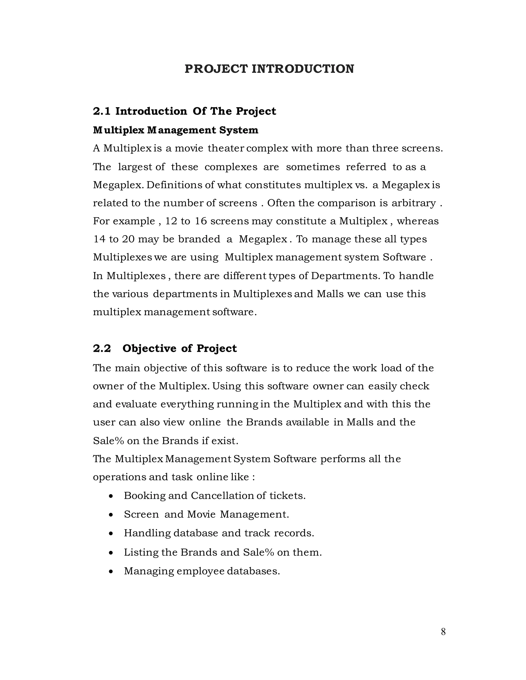 8
PROJECT INTRODUCTION
2.1 Introduction Of The Project
Multiplex Management System
A Multiplex is a movie theater complex with more than three screens.
The largest of these complexes are sometimes referred to as a
Megaplex. Definitions of what constitutes multiplex vs. a Megaplex is
related to the number of screens . Often the comparison is arbitrary .
For example , 12 to 16 screens may constitute a Multiplex , whereas
14 to 20 may be branded a Megaplex . To manage these all types
Multiplexes we are using Multiplex management system Software .
In Multiplexes , there are different types of Departments. To handle
the various departments in Multiplexes and Malls we can use this
multiplex management software.
2.2 Objective of Project
The main objective of this software is to reduce the work load of the
owner of the Multiplex. Using this software owner can easily check
and evaluate everything running in the Multiplex and with this the
user can also view online the Brands available in Malls and the
Sale% on the Brands if exist.
The Multiplex Management System Software performs all the
operations and task online like :
 Booking and Cancellation of tickets.
 Screen and Movie Management.
 Handling database and track records.
 Listing the Brands and Sale% on them.
 Managing employee databases.
 