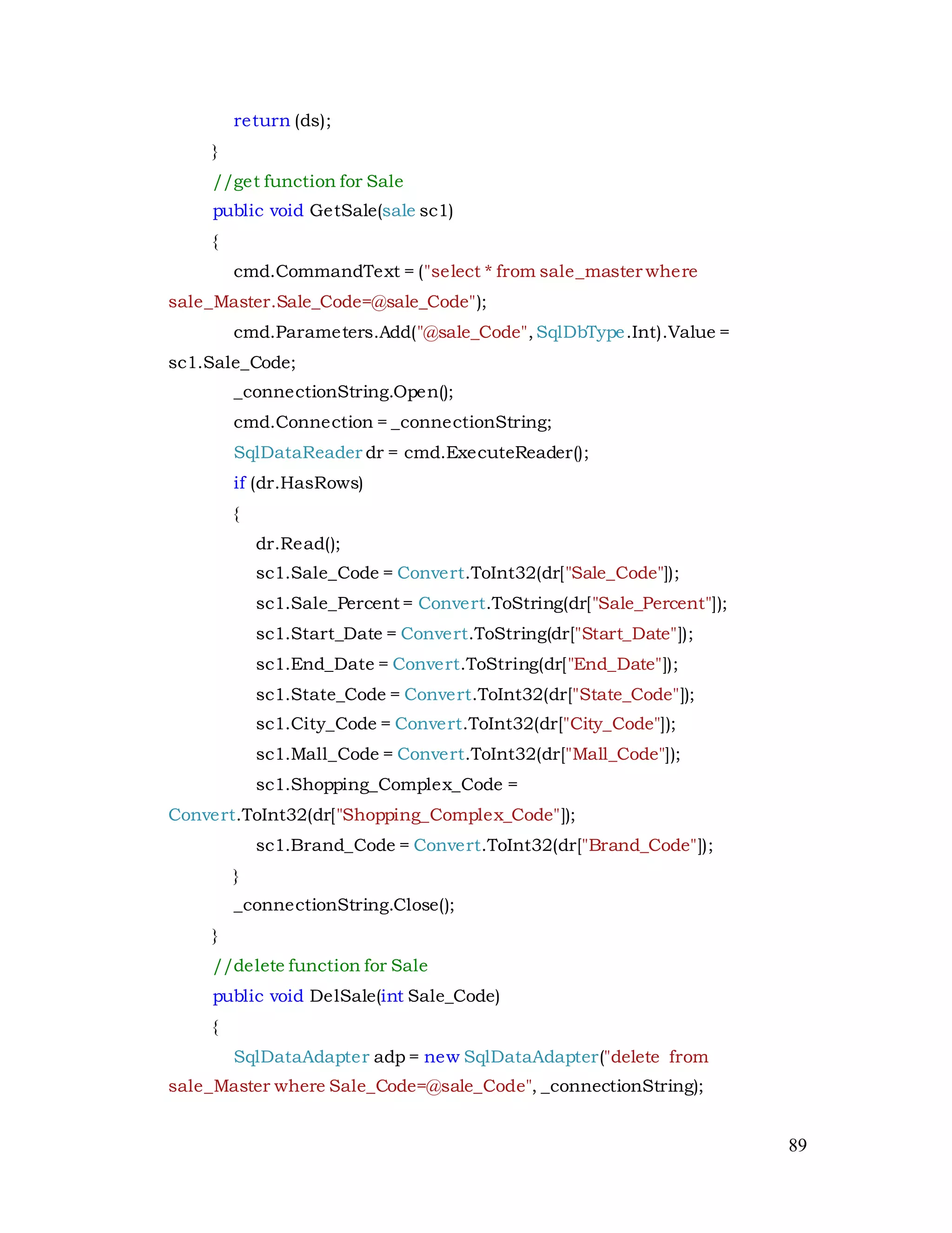 89
return (ds);
}
//get function for Sale
public void GetSale(sale sc1)
{
cmd.CommandText = ("select * from sale_master where
sale_Master.Sale_Code=@sale_Code");
cmd.Parameters.Add("@sale_Code",SqlDbType.Int).Value =
sc1.Sale_Code;
_connectionString.Open();
cmd.Connection = _connectionString;
SqlDataReader dr = cmd.ExecuteReader();
if (dr.HasRows)
{
dr.Read();
sc1.Sale_Code = Convert.ToInt32(dr["Sale_Code"]);
sc1.Sale_Percent = Convert.ToString(dr["Sale_Percent"]);
sc1.Start_Date = Convert.ToString(dr["Start_Date"]);
sc1.End_Date = Convert.ToString(dr["End_Date"]);
sc1.State_Code = Convert.ToInt32(dr["State_Code"]);
sc1.City_Code = Convert.ToInt32(dr["City_Code"]);
sc1.Mall_Code = Convert.ToInt32(dr["Mall_Code"]);
sc1.Shopping_Complex_Code =
Convert.ToInt32(dr["Shopping_Complex_Code"]);
sc1.Brand_Code = Convert.ToInt32(dr["Brand_Code"]);
}
_connectionString.Close();
}
//delete function for Sale
public void DelSale(int Sale_Code)
{
SqlDataAdapter adp = new SqlDataAdapter("delete from
sale_Master where Sale_Code=@sale_Code", _connectionString);
 