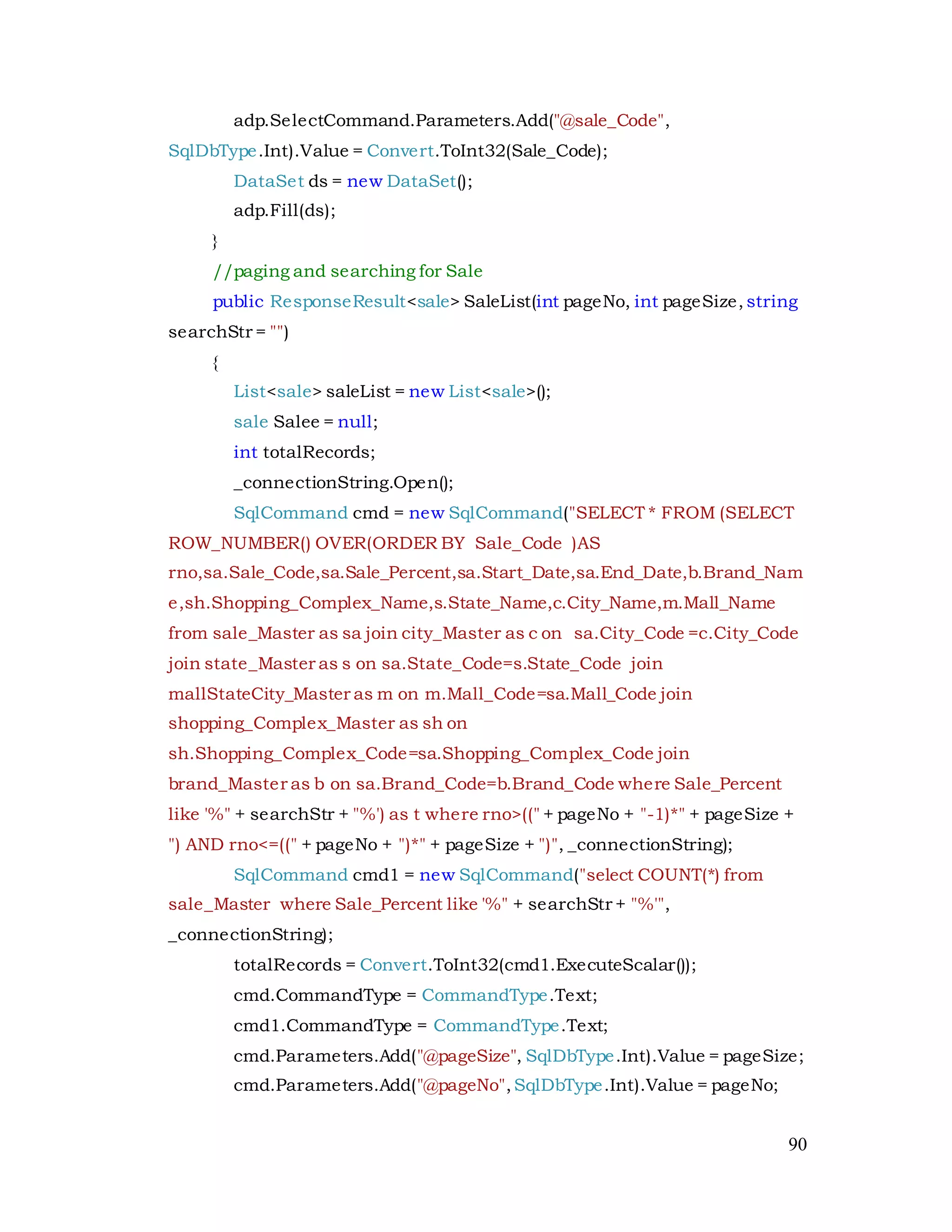 90
adp.SelectCommand.Parameters.Add("@sale_Code",
SqlDbType.Int).Value = Convert.ToInt32(Sale_Code);
DataSet ds = new DataSet();
adp.Fill(ds);
}
//paging and searching for Sale
public ResponseResult<sale> SaleList(int pageNo, int pageSize, string
searchStr = "")
{
List<sale> saleList = new List<sale>();
sale Salee = null;
int totalRecords;
_connectionString.Open();
SqlCommand cmd = new SqlCommand("SELECT * FROM (SELECT
ROW_NUMBER() OVER(ORDER BY Sale_Code )AS
rno,sa.Sale_Code,sa.Sale_Percent,sa.Start_Date,sa.End_Date,b.Brand_Nam
e,sh.Shopping_Complex_Name,s.State_Name,c.City_Name,m.Mall_Name
from sale_Master as sa join city_Master as c on sa.City_Code =c.City_Code
join state_Master as s on sa.State_Code=s.State_Code join
mallStateCity_Master as m on m.Mall_Code=sa.Mall_Code join
shopping_Complex_Master as sh on
sh.Shopping_Complex_Code=sa.Shopping_Complex_Code join
brand_Master as b on sa.Brand_Code=b.Brand_Code where Sale_Percent
like '%" + searchStr + "%') as t where rno>((" + pageNo + "-1)*" + pageSize +
") AND rno<=((" + pageNo + ")*" + pageSize + ")", _connectionString);
SqlCommand cmd1 = new SqlCommand("select COUNT(*) from
sale_Master where Sale_Percent like '%" + searchStr + "%'",
_connectionString);
totalRecords = Convert.ToInt32(cmd1.ExecuteScalar());
cmd.CommandType = CommandType.Text;
cmd1.CommandType = CommandType.Text;
cmd.Parameters.Add("@pageSize", SqlDbType.Int).Value = pageSize;
cmd.Parameters.Add("@pageNo",SqlDbType.Int).Value = pageNo;
 