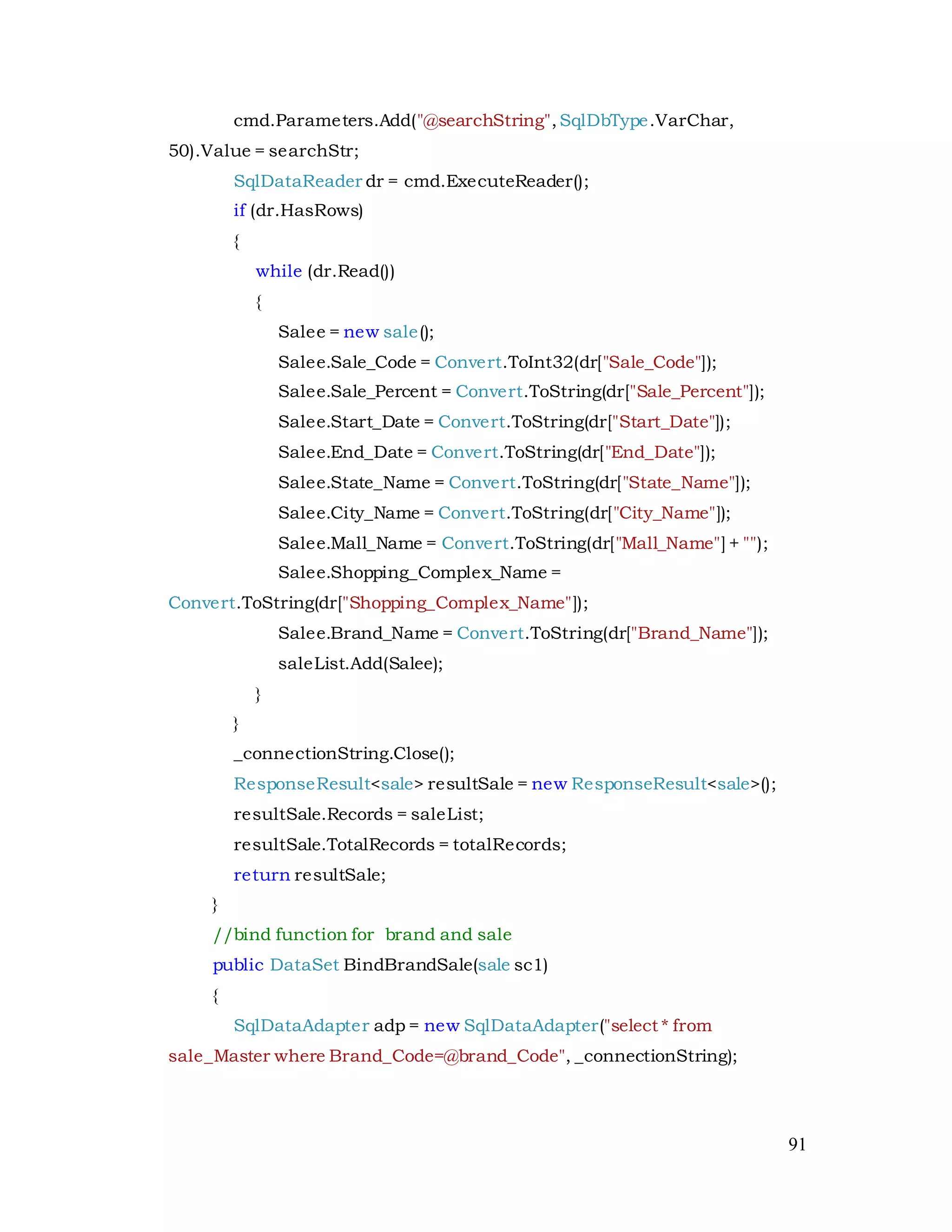91
cmd.Parameters.Add("@searchString",SqlDbType.VarChar,
50).Value = searchStr;
SqlDataReader dr = cmd.ExecuteReader();
if (dr.HasRows)
{
while (dr.Read())
{
Salee = new sale();
Salee.Sale_Code = Convert.ToInt32(dr["Sale_Code"]);
Salee.Sale_Percent = Convert.ToString(dr["Sale_Percent"]);
Salee.Start_Date = Convert.ToString(dr["Start_Date"]);
Salee.End_Date = Convert.ToString(dr["End_Date"]);
Salee.State_Name = Convert.ToString(dr["State_Name"]);
Salee.City_Name = Convert.ToString(dr["City_Name"]);
Salee.Mall_Name = Convert.ToString(dr["Mall_Name"] + "");
Salee.Shopping_Complex_Name =
Convert.ToString(dr["Shopping_Complex_Name"]);
Salee.Brand_Name = Convert.ToString(dr["Brand_Name"]);
saleList.Add(Salee);
}
}
_connectionString.Close();
ResponseResult<sale> resultSale = new ResponseResult<sale>();
resultSale.Records = saleList;
resultSale.TotalRecords = totalRecords;
return resultSale;
}
//bind function for brand and sale
public DataSet BindBrandSale(sale sc1)
{
SqlDataAdapter adp = new SqlDataAdapter("select * from
sale_Master where Brand_Code=@brand_Code", _connectionString);
 