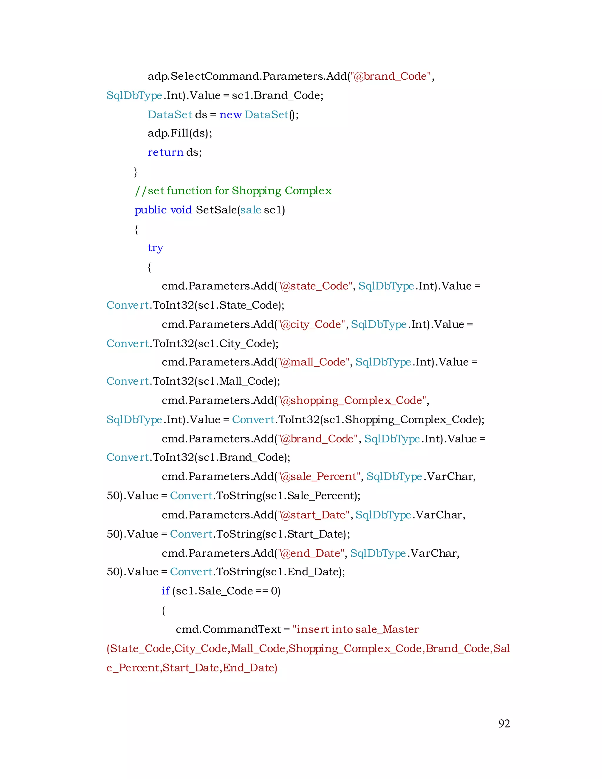 92
adp.SelectCommand.Parameters.Add("@brand_Code",
SqlDbType.Int).Value = sc1.Brand_Code;
DataSet ds = new DataSet();
adp.Fill(ds);
return ds;
}
//set function for Shopping Complex
public void SetSale(sale sc1)
{
try
{
cmd.Parameters.Add("@state_Code", SqlDbType.Int).Value =
Convert.ToInt32(sc1.State_Code);
cmd.Parameters.Add("@city_Code",SqlDbType.Int).Value =
Convert.ToInt32(sc1.City_Code);
cmd.Parameters.Add("@mall_Code", SqlDbType.Int).Value =
Convert.ToInt32(sc1.Mall_Code);
cmd.Parameters.Add("@shopping_Complex_Code",
SqlDbType.Int).Value = Convert.ToInt32(sc1.Shopping_Complex_Code);
cmd.Parameters.Add("@brand_Code", SqlDbType.Int).Value =
Convert.ToInt32(sc1.Brand_Code);
cmd.Parameters.Add("@sale_Percent", SqlDbType.VarChar,
50).Value = Convert.ToString(sc1.Sale_Percent);
cmd.Parameters.Add("@start_Date",SqlDbType.VarChar,
50).Value = Convert.ToString(sc1.Start_Date);
cmd.Parameters.Add("@end_Date", SqlDbType.VarChar,
50).Value = Convert.ToString(sc1.End_Date);
if (sc1.Sale_Code == 0)
{
cmd.CommandText = "insert into sale_Master
(State_Code,City_Code,Mall_Code,Shopping_Complex_Code,Brand_Code,Sal
e_Percent,Start_Date,End_Date)
 