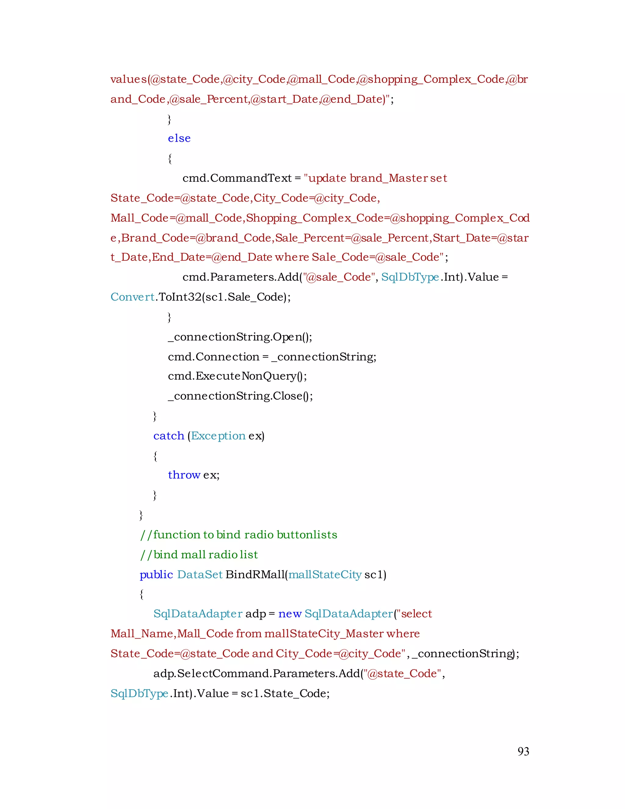 93
values(@state_Code,@city_Code,@mall_Code,@shopping_Complex_Code,@br
and_Code,@sale_Percent,@start_Date,@end_Date)";
}
else
{
cmd.CommandText = "update brand_Master set
State_Code=@state_Code,City_Code=@city_Code,
Mall_Code=@mall_Code,Shopping_Complex_Code=@shopping_Complex_Cod
e,Brand_Code=@brand_Code,Sale_Percent=@sale_Percent,Start_Date=@star
t_Date,End_Date=@end_Date where Sale_Code=@sale_Code";
cmd.Parameters.Add("@sale_Code", SqlDbType.Int).Value =
Convert.ToInt32(sc1.Sale_Code);
}
_connectionString.Open();
cmd.Connection = _connectionString;
cmd.ExecuteNonQuery();
_connectionString.Close();
}
catch (Exception ex)
{
throw ex;
}
}
//function to bind radio buttonlists
//bind mall radio list
public DataSet BindRMall(mallStateCity sc1)
{
SqlDataAdapter adp = new SqlDataAdapter("select
Mall_Name,Mall_Code from mallStateCity_Master where
State_Code=@state_Code and City_Code=@city_Code",_connectionString);
adp.SelectCommand.Parameters.Add("@state_Code",
SqlDbType.Int).Value = sc1.State_Code;
 