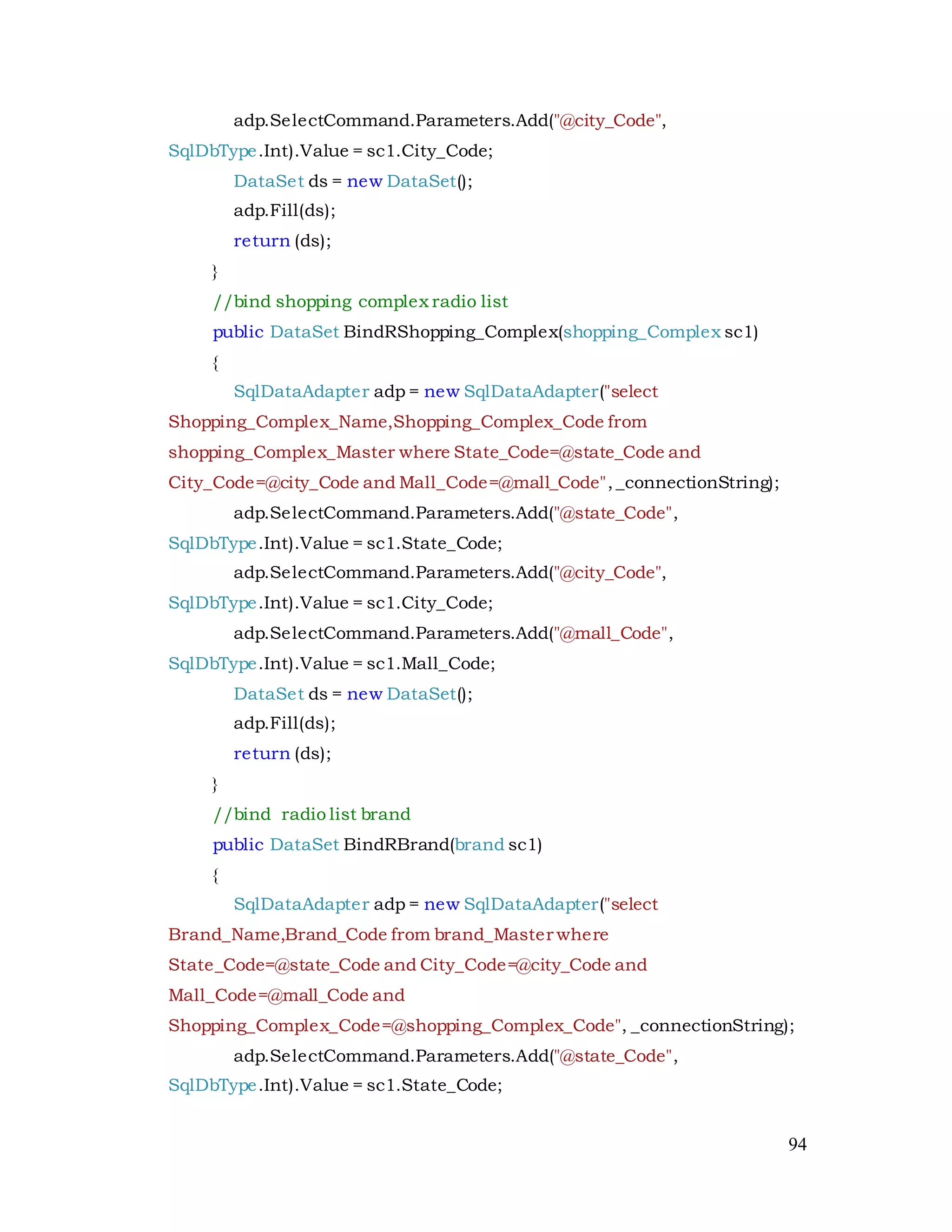 94
adp.SelectCommand.Parameters.Add("@city_Code",
SqlDbType.Int).Value = sc1.City_Code;
DataSet ds = new DataSet();
adp.Fill(ds);
return (ds);
}
//bind shopping complex radio list
public DataSet BindRShopping_Complex(shopping_Complex sc1)
{
SqlDataAdapter adp = new SqlDataAdapter("select
Shopping_Complex_Name,Shopping_Complex_Code from
shopping_Complex_Master where State_Code=@state_Code and
City_Code=@city_Code and Mall_Code=@mall_Code",_connectionString);
adp.SelectCommand.Parameters.Add("@state_Code",
SqlDbType.Int).Value = sc1.State_Code;
adp.SelectCommand.Parameters.Add("@city_Code",
SqlDbType.Int).Value = sc1.City_Code;
adp.SelectCommand.Parameters.Add("@mall_Code",
SqlDbType.Int).Value = sc1.Mall_Code;
DataSet ds = new DataSet();
adp.Fill(ds);
return (ds);
}
//bind radio list brand
public DataSet BindRBrand(brand sc1)
{
SqlDataAdapter adp = new SqlDataAdapter("select
Brand_Name,Brand_Code from brand_Master where
State_Code=@state_Code and City_Code=@city_Code and
Mall_Code=@mall_Code and
Shopping_Complex_Code=@shopping_Complex_Code", _connectionString);
adp.SelectCommand.Parameters.Add("@state_Code",
SqlDbType.Int).Value = sc1.State_Code;
 