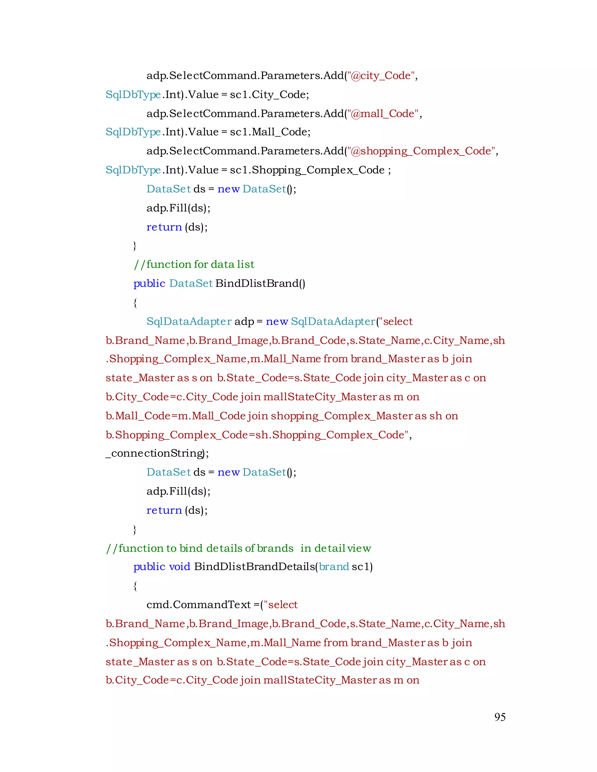 95
adp.SelectCommand.Parameters.Add("@city_Code",
SqlDbType.Int).Value = sc1.City_Code;
adp.SelectCommand.Parameters.Add("@mall_Code",
SqlDbType.Int).Value = sc1.Mall_Code;
adp.SelectCommand.Parameters.Add("@shopping_Complex_Code",
SqlDbType.Int).Value = sc1.Shopping_Complex_Code ;
DataSet ds = new DataSet();
adp.Fill(ds);
return (ds);
}
//function for data list
public DataSet BindDlistBrand()
{
SqlDataAdapter adp = new SqlDataAdapter("select
b.Brand_Name,b.Brand_Image,b.Brand_Code,s.State_Name,c.City_Name,sh
.Shopping_Complex_Name,m.Mall_Name from brand_Master as b join
state_Master as s on b.State_Code=s.State_Code join city_Master as c on
b.City_Code=c.City_Code join mallStateCity_Master as m on
b.Mall_Code=m.Mall_Code join shopping_Complex_Master as sh on
b.Shopping_Complex_Code=sh.Shopping_Complex_Code",
_connectionString);
DataSet ds = new DataSet();
adp.Fill(ds);
return (ds);
}
//function to bind details of brands in detail view
public void BindDlistBrandDetails(brand sc1)
{
cmd.CommandText =("select
b.Brand_Name,b.Brand_Image,b.Brand_Code,s.State_Name,c.City_Name,sh
.Shopping_Complex_Name,m.Mall_Name from brand_Master as b join
state_Master as s on b.State_Code=s.State_Code join city_Master as c on
b.City_Code=c.City_Code join mallStateCity_Master as m on
 