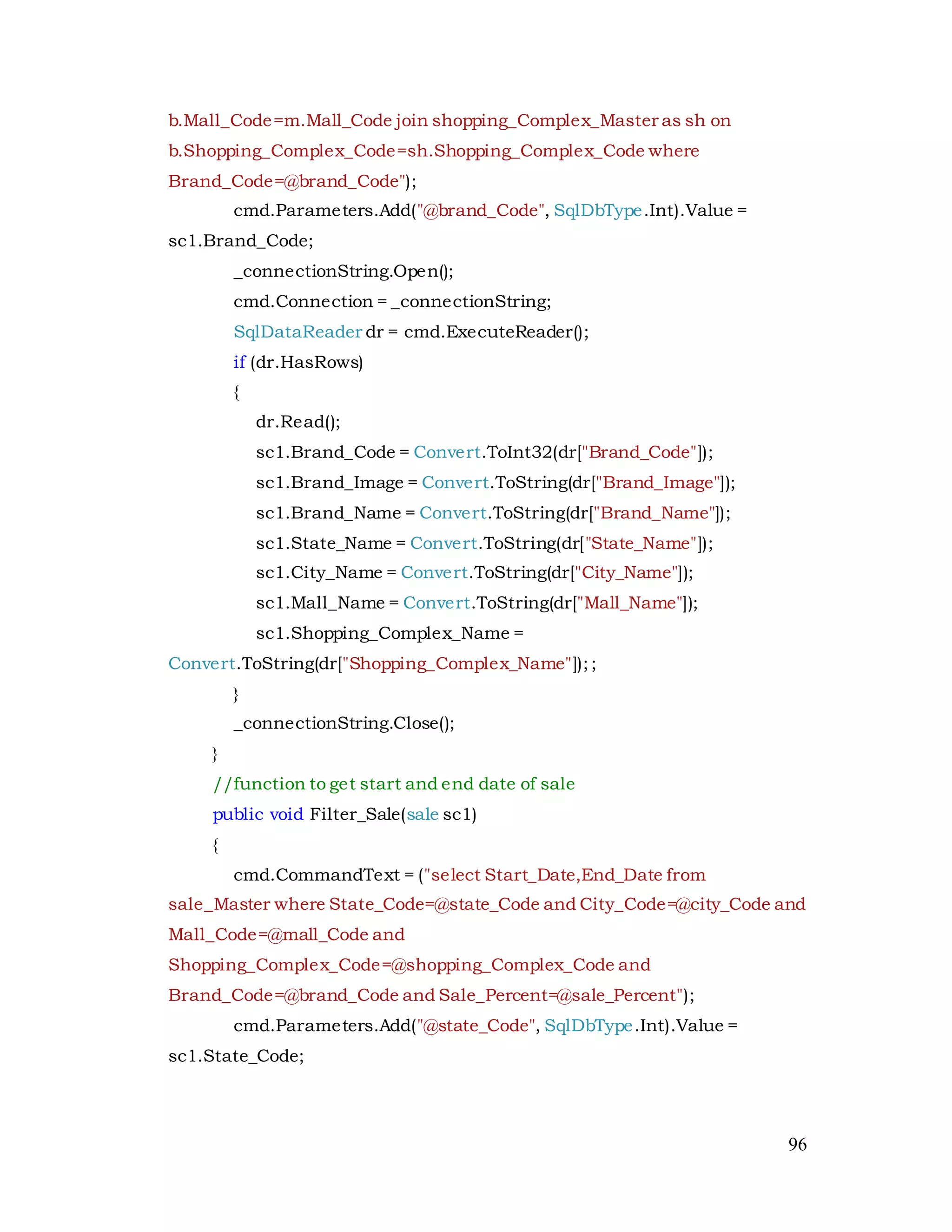 96
b.Mall_Code=m.Mall_Code join shopping_Complex_Master as sh on
b.Shopping_Complex_Code=sh.Shopping_Complex_Code where
Brand_Code=@brand_Code");
cmd.Parameters.Add("@brand_Code", SqlDbType.Int).Value =
sc1.Brand_Code;
_connectionString.Open();
cmd.Connection = _connectionString;
SqlDataReader dr = cmd.ExecuteReader();
if (dr.HasRows)
{
dr.Read();
sc1.Brand_Code = Convert.ToInt32(dr["Brand_Code"]);
sc1.Brand_Image = Convert.ToString(dr["Brand_Image"]);
sc1.Brand_Name = Convert.ToString(dr["Brand_Name"]);
sc1.State_Name = Convert.ToString(dr["State_Name"]);
sc1.City_Name = Convert.ToString(dr["City_Name"]);
sc1.Mall_Name = Convert.ToString(dr["Mall_Name"]);
sc1.Shopping_Complex_Name =
Convert.ToString(dr["Shopping_Complex_Name"]);;
}
_connectionString.Close();
}
//function to get start and end date of sale
public void Filter_Sale(sale sc1)
{
cmd.CommandText = ("select Start_Date,End_Date from
sale_Master where State_Code=@state_Code and City_Code=@city_Code and
Mall_Code=@mall_Code and
Shopping_Complex_Code=@shopping_Complex_Code and
Brand_Code=@brand_Code and Sale_Percent=@sale_Percent");
cmd.Parameters.Add("@state_Code", SqlDbType.Int).Value =
sc1.State_Code;
 