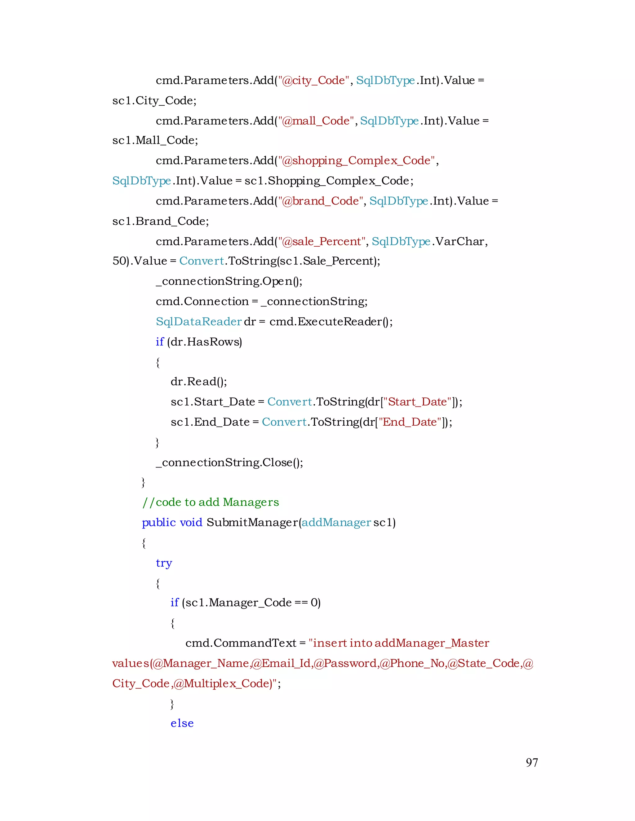97
cmd.Parameters.Add("@city_Code", SqlDbType.Int).Value =
sc1.City_Code;
cmd.Parameters.Add("@mall_Code",SqlDbType.Int).Value =
sc1.Mall_Code;
cmd.Parameters.Add("@shopping_Complex_Code",
SqlDbType.Int).Value = sc1.Shopping_Complex_Code;
cmd.Parameters.Add("@brand_Code", SqlDbType.Int).Value =
sc1.Brand_Code;
cmd.Parameters.Add("@sale_Percent", SqlDbType.VarChar,
50).Value = Convert.ToString(sc1.Sale_Percent);
_connectionString.Open();
cmd.Connection = _connectionString;
SqlDataReader dr = cmd.ExecuteReader();
if (dr.HasRows)
{
dr.Read();
sc1.Start_Date = Convert.ToString(dr["Start_Date"]);
sc1.End_Date = Convert.ToString(dr["End_Date"]);
}
_connectionString.Close();
}
//code to add Managers
public void SubmitManager(addManager sc1)
{
try
{
if (sc1.Manager_Code == 0)
{
cmd.CommandText = "insert into addManager_Master
values(@Manager_Name,@Email_Id,@Password,@Phone_No,@State_Code,@
City_Code,@Multiplex_Code)";
}
else
 