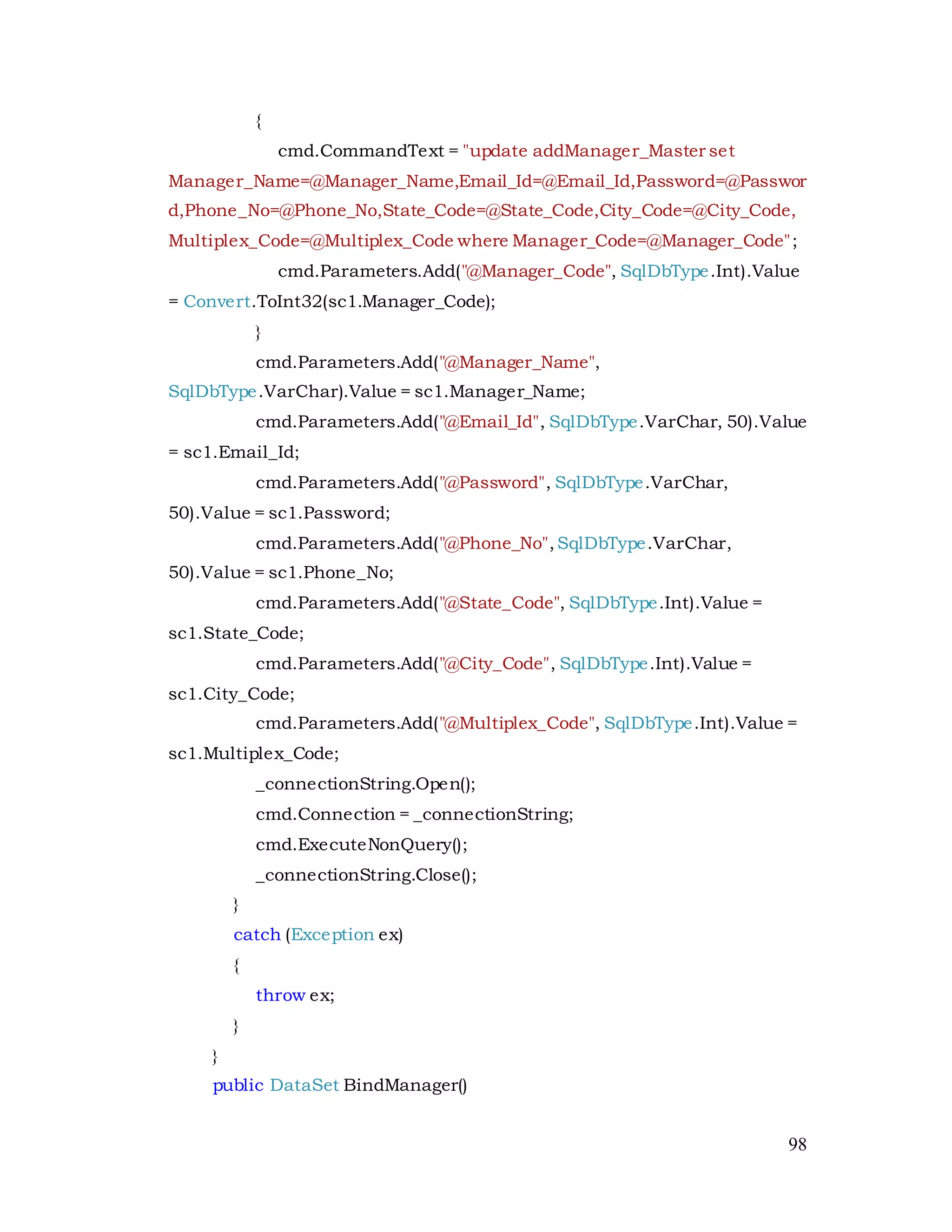 98
{
cmd.CommandText = "update addManager_Master set
Manager_Name=@Manager_Name,Email_Id=@Email_Id,Password=@Passwor
d,Phone_No=@Phone_No,State_Code=@State_Code,City_Code=@City_Code,
Multiplex_Code=@Multiplex_Code where Manager_Code=@Manager_Code";
cmd.Parameters.Add("@Manager_Code", SqlDbType.Int).Value
= Convert.ToInt32(sc1.Manager_Code);
}
cmd.Parameters.Add("@Manager_Name",
SqlDbType.VarChar).Value = sc1.Manager_Name;
cmd.Parameters.Add("@Email_Id", SqlDbType.VarChar, 50).Value
= sc1.Email_Id;
cmd.Parameters.Add("@Password", SqlDbType.VarChar,
50).Value = sc1.Password;
cmd.Parameters.Add("@Phone_No",SqlDbType.VarChar,
50).Value = sc1.Phone_No;
cmd.Parameters.Add("@State_Code", SqlDbType.Int).Value =
sc1.State_Code;
cmd.Parameters.Add("@City_Code", SqlDbType.Int).Value =
sc1.City_Code;
cmd.Parameters.Add("@Multiplex_Code", SqlDbType.Int).Value =
sc1.Multiplex_Code;
_connectionString.Open();
cmd.Connection = _connectionString;
cmd.ExecuteNonQuery();
_connectionString.Close();
}
catch (Exception ex)
{
throw ex;
}
}
public DataSet BindManager()
 