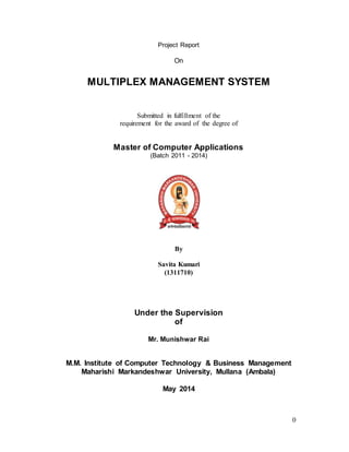 0
Project Report
On
MULTIPLEX MANAGEMENT SYSTEM
Submitted in fulfillment of the
requirement for the award of the degree of
Master of Computer Applications
(Batch 2011 - 2014)
By
Savita Kumari
(1311710)
Under the Supervision
of
Mr. Munishwar Rai
M.M. Institute of Computer Technology & Business Management
Maharishi Markandeshwar University, Mullana (Ambala)
May 2014
 