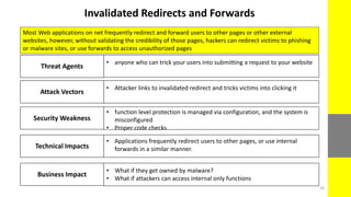 Invalidated Redirects and Forwards
Most Web applications on net frequently redirect and forward users to other pages or other external
websites, however, without validating the credibility of those pages, hackers can redirect victims to phishing
or malware sites, or use forwards to access unauthorized pages
Business Impact
• What if they get owned by malware?
• What if attackers can access internal only functions
Technical Impacts
• Applications frequently redirect users to other pages, or use internal
forwards in a similar manner.
Security Weakness
• function level protection is managed via configuration, and the system is
misconfigured
• Proper code checks
Attack Vectors
• Attacker links to invalidated redirect and tricks victims into clicking it
Threat Agents
• anyone who can trick your users into submitting a request to your website
26
 
