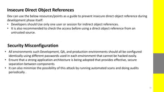 Insecure Direct Object References
Dev can use the below resources/points as a guide to prevent insecure direct object reference during
development phase itself:
• Developers should Use only one user or session for indirect object references.
• It is also recommended to check the access before using a direct object reference from an
untrusted source.
Security Misconfiguration
• All environments such Development, QA, and production environments should all be configured
identically using different passwords used in each environment that cannot be hacked easily.
• Ensure that a strong application architecture is being adopted that provides effective, secure
separation between components
• It can also minimize the possibility of this attack by running automated scans and doing audits
periodically .
31
 