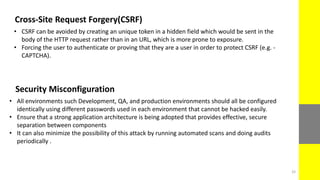 Cross-Site Request Forgery(CSRF)
• CSRF can be avoided by creating an unique token in a hidden field which would be sent in the
body of the HTTP request rather than in an URL, which is more prone to exposure.
• Forcing the user to authenticate or proving that they are a user in order to protect CSRF (e.g. -
CAPTCHA).
Security Misconfiguration
• All environments such Development, QA, and production environments should all be configured
identically using different passwords used in each environment that cannot be hacked easily.
• Ensure that a strong application architecture is being adopted that provides effective, secure
separation between components
• It can also minimize the possibility of this attack by running automated scans and doing audits
periodically .
33
 