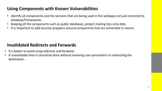 Using Components with Known Vulnerabilities
• Identify all components and the versions that are being used in the webapps not just restricted to
database/frameworks.
• Keeping all the components such as public databases, project mailing lists unto date.
• It is important to add security wrappers around components that are vulnerable in nature.
Invalidated Redirects and Forwards
• It is better to avoid using redirects and forwards.
• If unavoidable then it should be done without involving user parameters in redirecting the
destination.
34
 