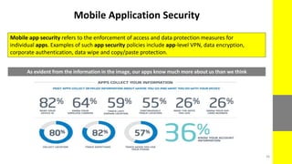 Mobile Application Security
Mobile app security refers to the enforcement of access and data protection measures for
individual apps. Examples of such app security policies include app-level VPN, data encryption,
corporate authentication, data wipe and copy/paste protection.
As evident from the information in the image, our apps know much more about us than we think
36
 