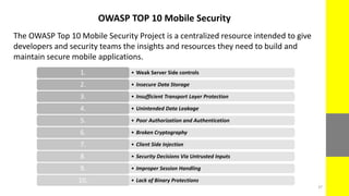 OWASP TOP 10 Mobile Security
The OWASP Top 10 Mobile Security Project is a centralized resource intended to give
developers and security teams the insights and resources they need to build and
maintain secure mobile applications.
• Weak Server Side controls1.
• Insecure Data Storage2.
• Insufficient Transport Layer Protection3.
• Unintended Data Leakage4.
• Poor Authorization and Authentication5.
• Broken Cryptography6.
• Client Side Injection7.
• Security Decisions Via Untrusted Inputs8.
• Improper Session Handling9.
• Lack of Binary Protections10.
37
 