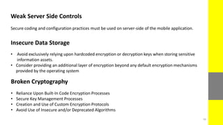 Weak Server Side Controls
Secure coding and configuration practices must be used on server-side of the mobile application.
Insecure Data Storage
• Avoid exclusively relying upon hardcoded encryption or decryption keys when storing sensitive
information assets.
• Consider providing an additional layer of encryption beyond any default encryption mechanisms
provided by the operating system
Broken Cryptography
• Reliance Upon Built-In Code Encryption Processes
• Secure Key Management Processes
• Creation and Use of Custom Encryption Protocols
• Avoid Use of Insecure and/or Deprecated Algorithms
58
 
