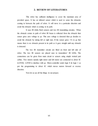 2. REVIEW OF LITERATURES
This robot has sufficient intelligence to cover the maximum area of
provided space. It has an infrared sensor which is used to sense the obstacles
coming in between the path of robot. It will move in a particular direction and
avoid the obstacle which is coming in its path.
It uses IR (Infra Red) sensors and two IR transmitting circuitry. When
the obstacle comes in path of robot IR beam is reflected from the obstacle then
sensor gives zero voltage to µc. This zero voltage is detected then µc decides to
avoid the obstacle by taking left or right turn. If the sensor gives +5v to µc that
means there is no obstacle present in its path so it goes straight until any obstacle
is detected.
The two IR transmitter circuits are fitted on front and left side of
robot. The two IR sensors are placed near to transmitters’ IR LEDs. The
connections can be given from main circuit to sensors using simple twisted pair
cables. Two motors namely right motor and left motor are connected to driver IC
(L293D). L293D is interface with µc. Micro-controller sends logic 0 & logic 1 as
per the programming to driver IC which moves motors forward or reverse
direction.
Now let us see all the things in our project.
05
 