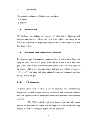 2.1 Construction
The project is combination of different units as follows:
1. Hardware
2. Software
2.1.1 Hardware Unit
The hardware part includes the structure of robot that is Electronics and
Communication structure, PCB (printed circuit board), blower, and battery. In this
unit all the connections are being made along with the PCB now let us see in brief
how it can be done.
2.1.1.1 Electronics and Communication Connection
In Electronics and Communication connection wheel is connected to base very
tightly to avoid errors in the system. Connection of blower is made with lower
part of base and battery is connected in upper portion of base for power supply to
the system which is very important battery used here is of 6v battery, blower of
+5V to +9V. And along with wheel electrical motors are connected with base
having r.p.m of 100 rpm.
2.1.1.2 PCB Connection
A printed circuit board, or PCB, is used to Electronics and Communicationly
support and electrically connect electronic components using conductive pathways,
tracks or signal traces etched from copper sheets laminated onto a non-conductive
substrate.
The PCB is printed circuit board having circuit made with cooper
layer on the plate there are various steps to design a PCB for that the basic thing
required is circuit. So, the circuits required for the system are:
07
 