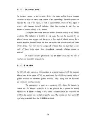 2.1.1.2.1 IR Sensor Circuit
An infrared sensor is an electronic device that emits and/or detects infrared
radiation in order to sense some aspect of its surroundings. Infrared sensors can
measure the heat of an object, as well as detect motion. Many of these types of
sensors only measure infrared radiation, rather than emitting it, and thus are
known as passive infrared (PIR) sensors.
All objects emit some form of thermal radiation, usually in the infrared
spectrum. This radiation is invisible to our eyes, but can be detected by an
infrared sensor that accepts and interprets it. In a typical infrared sensor like a
motion detector, radiation enters the front and reaches the sensor itself at the center
of the device. This part may be composed of more than one individual sensor,
each of them being made from piezoelectric materials, whether natural or
artificial.
IR Sensor includes photodiode and IR LED which play the role of
receiver and transmitter respectively.
2.1.1.2.1.1 IR LED
An IR LED, also known as IR transmitter, is a special purpose LED that transmits
infrared rays in the range of 760 nm wavelength. Such LEDs are usually made of
gallium arsenide or aluminum gallium arsenide. They, along with IR receivers,
are commonly used as sensors.
The appearance is same as a common LED. Since the human eye
cannot see the infrared radiations, it is not possible for a person to identify
whether the IR LED is working or not, unlike a common LED. To overcome this
problem, the camera on a cell phone can be used. The camera can show us the IR
rays being emanated from the IR LED in a circuit.
08
 