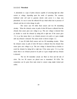 2.1.1.2.1.2 Photodiode
A photodiode is a type of photo detector capable of converting light into either
current or voltage, depending upon the mode of operation. The common,
traditional solar cell used to generate electric solar power is a large area
photodiode. It is use to sense the reflected IR rays which reflect due to presence of
obstacle and due to it robot change its path.
This sensor uses IR (Infra Red) sensors and two IR transmitting
circuitry. When the obstacle comes in path of robot IR beam is reflected from the
obstacle then sensor gives zero voltage to µc. This zero voltage is detected then
µc decides to avoid the obstacle by taking left or right turn. If the sensor gives
+5v to µc that means there is no obstacle present in its path so it goes straight
until any obstacle is detected. The sensor circuit is shown in figure 2.2.
It uses IR (Infra Red) sensors and two IR transmitting circuitry. When
the obstacle comes in path of robot IR beam is reflected from the obstacle then
sensor gives zero voltage to µc. This zero voltage is detected then µc decides to
avoid the obstacle by taking left or right turn. If the sensor gives +5v to µc that
means there is no obstacle present in its path so it goes straight until any obstacle
is detected.
The two IR transmitter circuits are fitted on front and left side of
robot. The two IR sensors are placed near to transmitters’ IR LEDs. The
connections can be given from main circuit to sensors using simple twisted pair
cables.
09
 