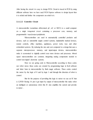 After having the circuit it is easy to design PCB. Circuit is traced in PCB by using
different software here we have used PCB Express software to design layout then
it is etched and further the component are soled in it.
2.1.1.2.2 Controller Circuit
A microcontroller (sometimes abbreviated µC, uC or MCU) is a small computer
on a single integrated circuit containing a processor core, memory, and
programmable input/output peripherals.
Microcontrollers are used in automatically controlled products and
devices, such as automobile engine control systems, implantable medical devices,
remote controls, office machines, appliances, power tools, toys and other
embedded systems. By reducing the size and cost compared to a design that uses a
separate microprocessor, memory, and input/output devices, microcontrollers
make it economical to digitally control even more devices and processes. Mixed
signal microcontrollers are common, integrating analog components needed to
control non-digital electronic systems.
Here we are giving code to Microcontroller according to those codes
our robot move; these codes are created by programming logic in Keil software
and latter burn in microcontroller by flash magic software. These codes control
the motor by the logic of 0 and by logic 1 and through this direction of robot is
control.
But for the purpose of providing this logic to motor we use an IC that
is L293D Having 16 pin it get input by output of microcontroller this make robot
an intelligent or autonomous robot this IC also amplifies the current and provide
to motor .
11
 
