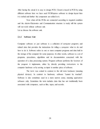 After having the circuit it is easy to design PCB. Circuit is traced in PCB by using
different software here we have used PCBExpress software to design layout then
it is etched and further the component are solded in it.
Now when all the PCBs are connected according to required condition
and the electro-Electronics and Communication structure is ready still the system
will not work without software unit.
Let us discuss the software unit.
2.1.2 Software Unit
Computer software or just software is a collection of computer programs and
related data that provides the instructions for telling a computer what to do and
how to do it. Software refers to one or more computer programs and data held in
the storage of the computer for some purposes. In other words, software is a set of
programs, procedures, algorithms and its documentation concerned with the
operation of a data processing system. Program software performs the function of
the program it implements, either by directly providing instructions to the
computer hardware or by serving as input to another piece of software.
The term was coined to contrast to the old term hardware (meaning
physical devices). In contrast to hardware, software "cannot be touched".
Software is also sometimes used in a more narrow sense, meaning application
software only. Sometimes the term includes data that has not traditionally been
associated with computers, such as film, tapes, and records.
28
 