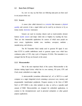 2.2 Basic Parts Of Project
So, now we may say that there are following main parts are there used
in our projects those are:
2.2.1 Sensors
A sensor (also called detector) is a converter that measures a physical
quantity and converts it into a signal which can be read by an observer or by an
(today mostly electronic) instrument.
Sensors are used in everyday objects such as touch-sensitive elevator
buttons (tactile sensor) and lamps which dim or brighten by touching the base.
There are also innumerable applications for sensors of which most people are
never aware. Applications include cars, machines, aerospace, medicine ,
manufacturing and robotics.
The IR Transmitter block mainly used to generate IR signal. It uses
timer IC555 in astable multivibrator mode to generate square wave which have
continuous pulses of 50% duty cycle of frequency 38 KHz. This transmitter is so
arranged that the IR rays are focused on the sensor.
2.2.2 Microcontroller
This is the most important block of the system. Microcontroller is the
decision making logical device which has its own memory, I/O ports, CPU and
Clock circuit embedded on a single chip.
A microcontroller (sometimes abbreviated µC, uC or MCU) is a small
computer on a single integrated circuit containing a processor core, memory, and
programmable input/output peripherals. Program memory in the form of NOR
flash or OTP ROM is also often included on chip, as well as a typically small
amount of RAM. Microcontrollers are designed for embedded applications, in
contrast to the microprocessors used in personal computers or other general
purpose applications.
 