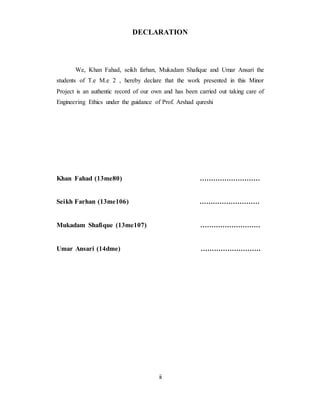DECLARATION
We, Khan Fahad, seikh farhan, Mukadam Shafique and Umar Ansari the
students of T.e M.e 2 , hereby declare that the work presented in this Minor
Project is an authentic record of our own and has been carried out taking care of
Engineering Ethics under the guidance of Prof. Arshad qureshi
Khan Fahad (13me80) ………………………
Seikh Farhan (13me106) ………………………
Mukadam Shafique (13me107) ………………………
Umar Ansari (14dme) ………………………
ii
 