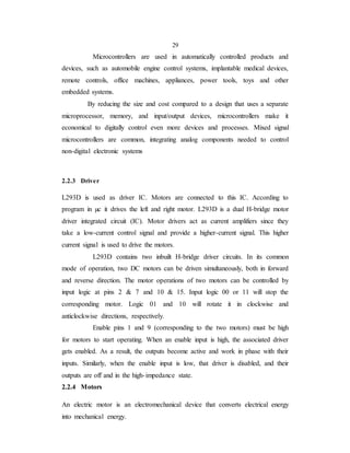 29
Microcontrollers are used in automatically controlled products and
devices, such as automobile engine control systems, implantable medical devices,
remote controls, office machines, appliances, power tools, toys and other
embedded systems.
By reducing the size and cost compared to a design that uses a separate
microprocessor, memory, and input/output devices, microcontrollers make it
economical to digitally control even more devices and processes. Mixed signal
microcontrollers are common, integrating analog components needed to control
non-digital electronic systems
2.2.3 Driver
L293D is used as driver IC. Motors are connected to this IC. According to
program in µc it drives the left and right motor. L293D is a dual H-bridge motor
driver integrated circuit (IC). Motor drivers act as current amplifiers since they
take a low-current control signal and provide a higher-current signal. This higher
current signal is used to drive the motors.
L293D contains two inbuilt H-bridge driver circuits. In its common
mode of operation, two DC motors can be driven simultaneously, both in forward
and reverse direction. The motor operations of two motors can be controlled by
input logic at pins 2 & 7 and 10 & 15. Input logic 00 or 11 will stop the
corresponding motor. Logic 01 and 10 will rotate it in clockwise and
anticlockwise directions, respectively.
Enable pins 1 and 9 (corresponding to the two motors) must be high
for motors to start operating. When an enable input is high, the associated driver
gets enabled. As a result, the outputs become active and work in phase with their
inputs. Similarly, when the enable input is low, that driver is disabled, and their
outputs are off and in the high-impedance state.
2.2.4 Motors
An electric motor is an electromechanical device that converts electrical energy
into mechanical energy.
 