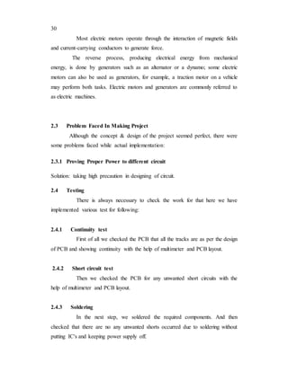 30
Most electric motors operate through the interaction of magnetic fields
and current-carrying conductors to generate force.
The reverse process, producing electrical energy from mechanical
energy, is done by generators such as an alternator or a dynamo; some electric
motors can also be used as generators, for example, a traction motor on a vehicle
may perform both tasks. Electric motors and generators are commonly referred to
as electric machines.
2.3 Problem Faced In Making Project
Although the concept & design of the project seemed perfect, there were
some problems faced while actual implementation:
2.3.1 Proving Proper Power to different circuit
Solution: taking high precaution in designing of circuit.
2.4 Testing
There is always necessary to check the work for that here we have
implemented various test for following:
2.4.1 Continuity test
First of all we checked the PCB that all the tracks are as per the design
of PCB and showing continuity with the help of multimeter and PCB layout.
2.4.2 Short circuit test
Then we checked the PCB for any unwanted short circuits with the
help of multimeter and PCB layout.
2.4.3 Soldering
In the next step, we soldered the required components. And then
checked that there are no any unwanted shorts occurred due to soldering without
putting IC's and keeping power supply off.
 