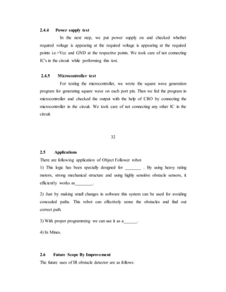 2.4.4 Power supply test
In the next step, we put power supply on and checked whether
required voltage is appearing at the required voltage is appearing at the required
points i.e.+Vcc and GND at the respective points. We took care of not connecting
IC's in the circuit while performing this test.
2.4.5 Microcontroller test
For testing the microcontroller, we wrote the square wave generation
program for generating square wave on each port pin. Then we fed the program in
microcontroller and checked the output with the help of CRO by connecting the
microcontroller in the circuit. We took care of not connecting any other IC in the
circuit.
32
2.5 Applications
There are following application of Object Follower robot
1) This logic has been specially designed for _______ . By using heavy rating
motors, strong mechanical structure and using highly sensitive obstacle sensors, it
efficiently works as________.
2) Just by making small changes in software this system can be used for avoiding
concealed paths. This robot can effectively sense the obstacles and find out
correct path.
3) With proper programming we can use it as a______.
4) In Mines.
2.6 Future Scope By Improvement
The future uses of IR obstacle detector are as follows:
 