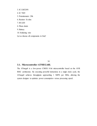 3. IC LM324N
4. IC 7805
5. Potentiometer 20k
6. Resistor 1k ohm
7. IR LED
8. Photo diode
9. Battery
10. Soldering wire
Let us discuss all components in brief
34
3.1. Microcontroller ATMEGA8L
The ATmega8 is a low-power CMOS 8-bit microcontroller based on the AVR
RISC architecture. By executing powerful instructions in a single clock cycle, the
ATmega8 achieves throughputs approaching 1 MIPS per MHz, allowing the
system designer to optimize power consumption versus processing speed.
 