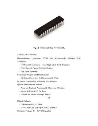 Fig 3.1 Microcontroller ATMEGA8L
ATMEGA8L Features:
High-performance, Low-power AVR® 8-bit Microcontroller Advanced RISC
Architecture
– 130 Powerful Instructions – Most Single-clock Cycle Execution
– 32 x 8 General Purpose Working Registers
– Fully Static Operation
Nonvolatile Program and Data Memories
– 8K Bytes of In-System Self-Programmable Flash
In-System Programming by On-chip Boot Program
Special Microcontroller Features
– Power-on Reset and Programmable Brown-out Detection
– Internal Calibrated RC Oscillator
– External and Internal Interrupt Sources
35
I/O and Packages
– 23 Programmable I/O Lines
– 28-lead PDIP, 32-lead TQFP, and 32-pad MLF
Operating Voltages 2.7 - 5.5V (ATmega8L)
 