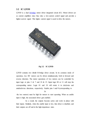 3.2 IC L293D
L293D is a dual H-bridge motor driver integrated circuit (IC). Motor drivers act
as current amplifiers since they take a low-current control signal and provide a
higher-current signal. This higher current signal is used to drive the motors.
Fig 3.2 IC L293D
L293D contains two inbuilt H-bridge driver circuits. In its common mode of
operation, two DC motors can be driven simultaneously, both in forward and
reverse direction. The motor operations of two motors can be controlled by
input logic at pins 2 & 7 and 10 & 15. Input logic 00 or 11 will stop the
corresponding motor. Logic 01 and 10 will rotate it in clockwise and
anticlockwise directions, respectively. Enable pins 1 and 9 (corresponding to
36
the two motors) must be high for motors to start operating. When an enable
input is high, the associated driver gets enabled.
As a result, the outputs become active and work in phase with
their inputs. Similarly, when the enable input is low, that driver is disabled, and
their outputs are off and in the high-impedance state.
 
