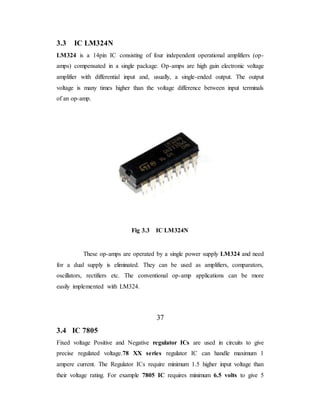 3.3 IC LM324N
LM324 is a 14pin IC consisting of four independent operational amplifiers (op-
amps) compensated in a single package. Op-amps are high gain electronic voltage
amplifier with differential input and, usually, a single-ended output. The output
voltage is many times higher than the voltage difference between input terminals
of an op-amp.
Fig 3.3 IC LM324N
These op-amps are operated by a single power supply LM324 and need
for a dual supply is eliminated. They can be used as amplifiers, comparators,
oscillators, rectifiers etc. The conventional op-amp applications can be more
easily implemented with LM324.
37
3.4 IC 7805
Fixed voltage Positive and Negative regulator ICs are used in circuits to give
precise regulated voltage.78 XX series regulator IC can handle maximum 1
ampere current. The Regulator ICs require minimum 1.5 higher input voltage than
their voltage rating. For example 7805 IC requires minimum 6.5 volts to give 5
 
